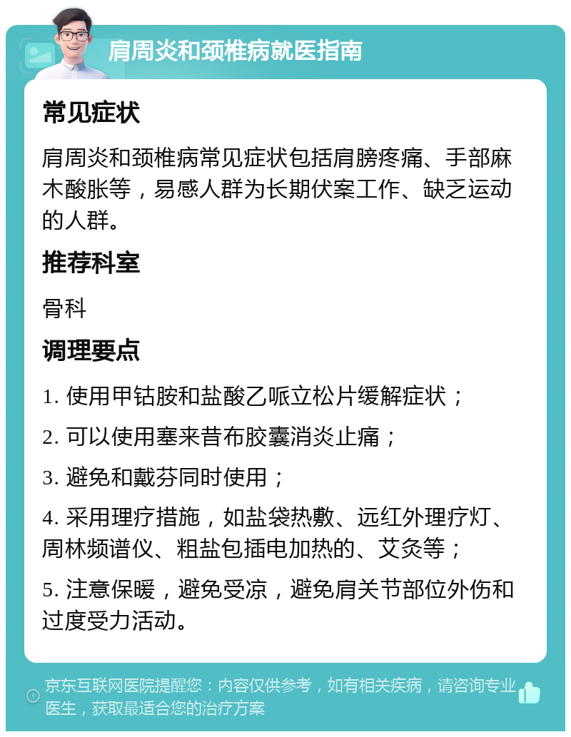 肩周炎和颈椎病就医指南 常见症状 肩周炎和颈椎病常见症状包括肩膀疼痛、手部麻木酸胀等，易感人群为长期伏案工作、缺乏运动的人群。 推荐科室 骨科 调理要点 1. 使用甲钴胺和盐酸乙哌立松片缓解症状； 2. 可以使用塞来昔布胶囊消炎止痛； 3. 避免和戴芬同时使用； 4. 采用理疗措施，如盐袋热敷、远红外理疗灯、周林频谱仪、粗盐包插电加热的、艾灸等； 5. 注意保暖，避免受凉，避免肩关节部位外伤和过度受力活动。