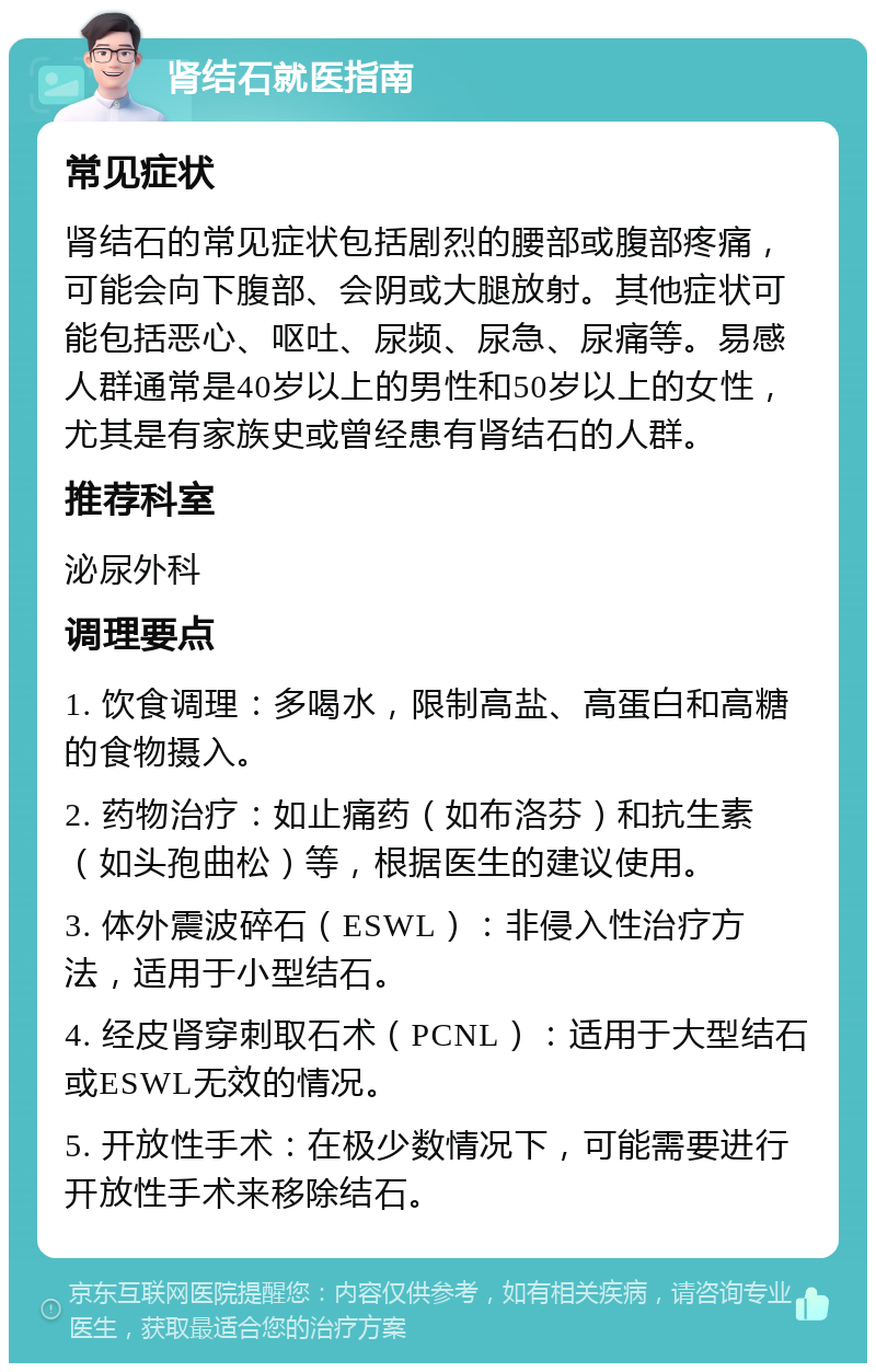 肾结石就医指南 常见症状 肾结石的常见症状包括剧烈的腰部或腹部疼痛，可能会向下腹部、会阴或大腿放射。其他症状可能包括恶心、呕吐、尿频、尿急、尿痛等。易感人群通常是40岁以上的男性和50岁以上的女性，尤其是有家族史或曾经患有肾结石的人群。 推荐科室 泌尿外科 调理要点 1. 饮食调理：多喝水，限制高盐、高蛋白和高糖的食物摄入。 2. 药物治疗：如止痛药（如布洛芬）和抗生素（如头孢曲松）等，根据医生的建议使用。 3. 体外震波碎石（ESWL）：非侵入性治疗方法，适用于小型结石。 4. 经皮肾穿刺取石术（PCNL）：适用于大型结石或ESWL无效的情况。 5. 开放性手术：在极少数情况下，可能需要进行开放性手术来移除结石。