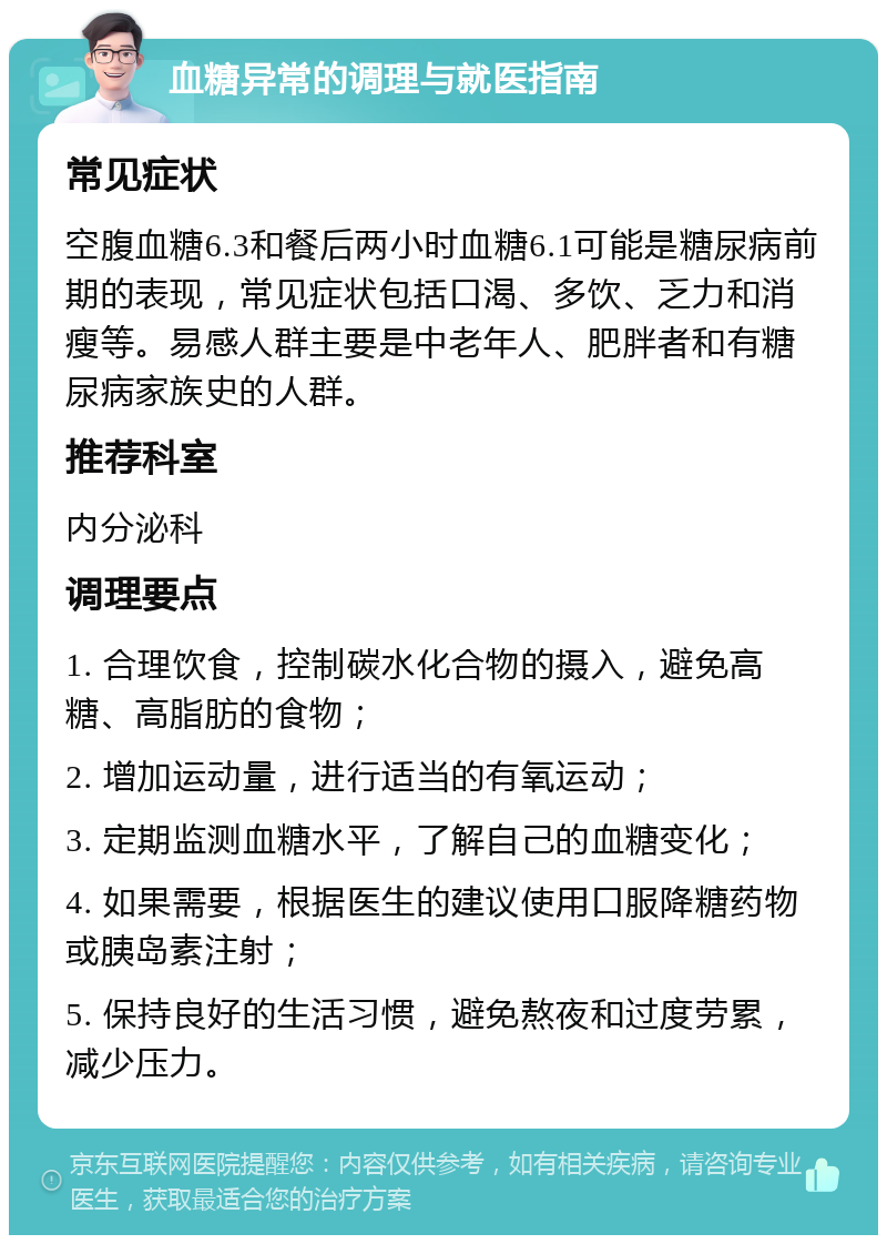 血糖异常的调理与就医指南 常见症状 空腹血糖6.3和餐后两小时血糖6.1可能是糖尿病前期的表现，常见症状包括口渴、多饮、乏力和消瘦等。易感人群主要是中老年人、肥胖者和有糖尿病家族史的人群。 推荐科室 内分泌科 调理要点 1. 合理饮食，控制碳水化合物的摄入，避免高糖、高脂肪的食物； 2. 增加运动量，进行适当的有氧运动； 3. 定期监测血糖水平，了解自己的血糖变化； 4. 如果需要，根据医生的建议使用口服降糖药物或胰岛素注射； 5. 保持良好的生活习惯，避免熬夜和过度劳累，减少压力。