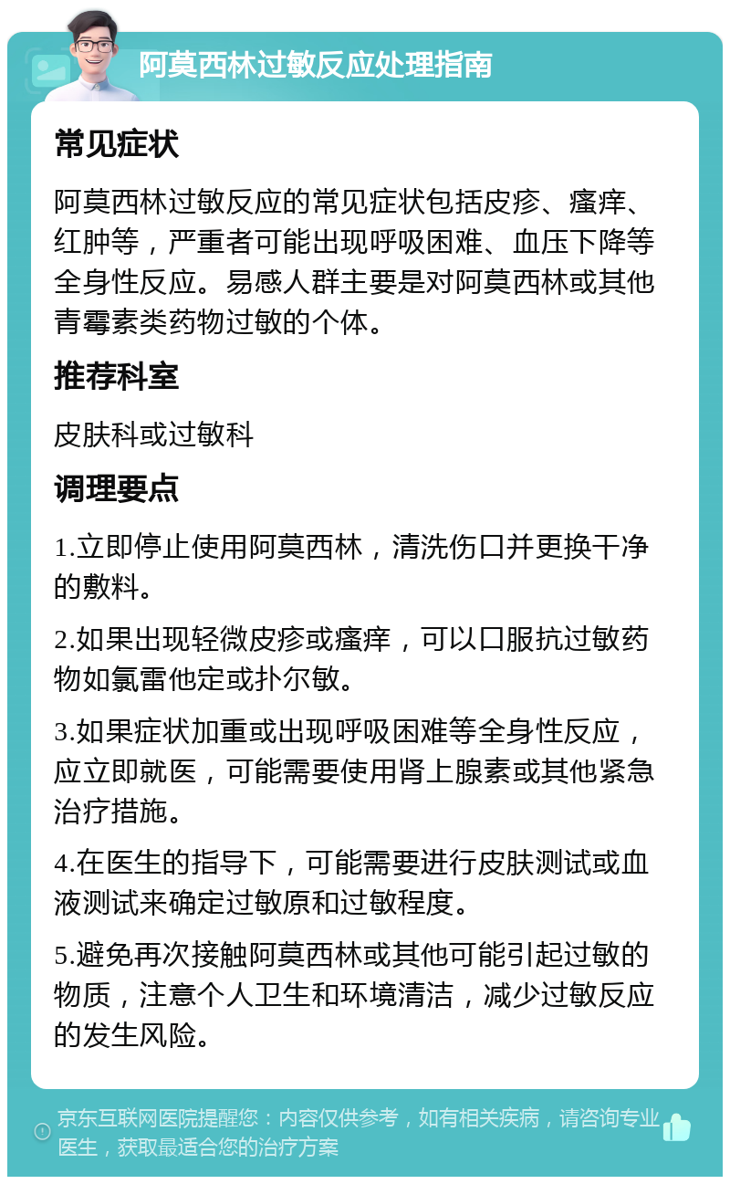 阿莫西林过敏反应处理指南 常见症状 阿莫西林过敏反应的常见症状包括皮疹、瘙痒、红肿等，严重者可能出现呼吸困难、血压下降等全身性反应。易感人群主要是对阿莫西林或其他青霉素类药物过敏的个体。 推荐科室 皮肤科或过敏科 调理要点 1.立即停止使用阿莫西林，清洗伤口并更换干净的敷料。 2.如果出现轻微皮疹或瘙痒，可以口服抗过敏药物如氯雷他定或扑尔敏。 3.如果症状加重或出现呼吸困难等全身性反应，应立即就医，可能需要使用肾上腺素或其他紧急治疗措施。 4.在医生的指导下，可能需要进行皮肤测试或血液测试来确定过敏原和过敏程度。 5.避免再次接触阿莫西林或其他可能引起过敏的物质，注意个人卫生和环境清洁，减少过敏反应的发生风险。