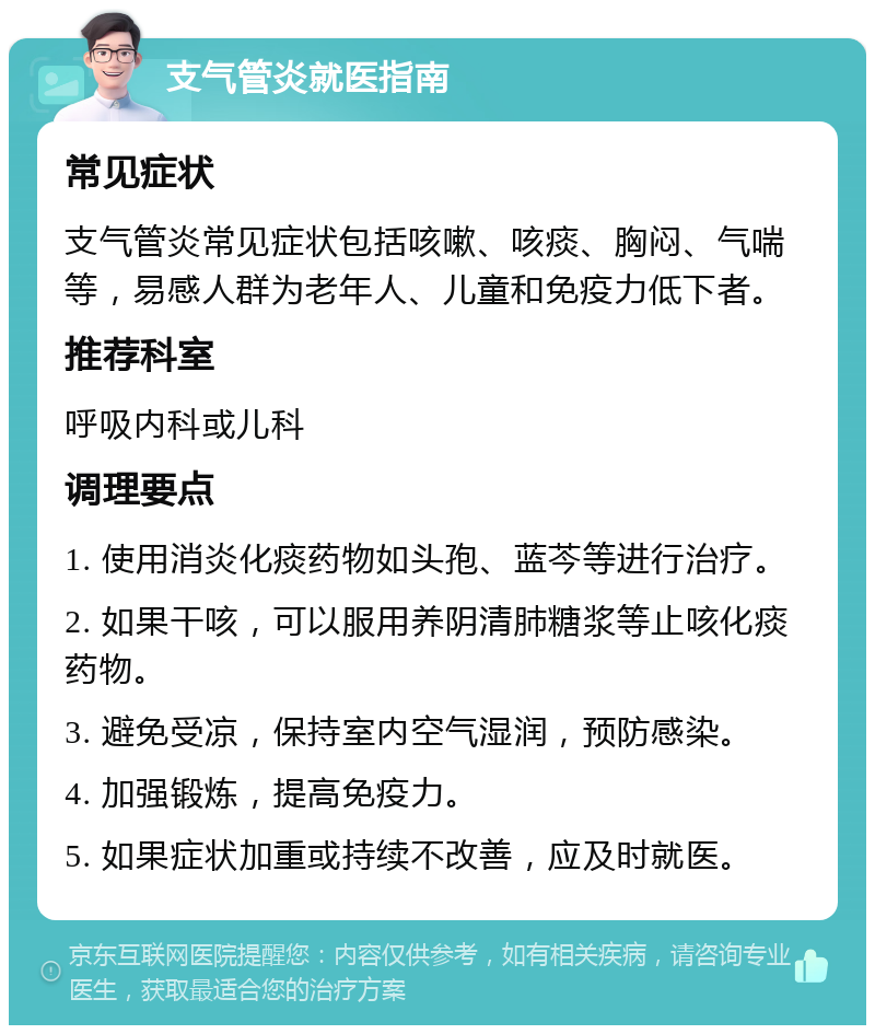 支气管炎就医指南 常见症状 支气管炎常见症状包括咳嗽、咳痰、胸闷、气喘等，易感人群为老年人、儿童和免疫力低下者。 推荐科室 呼吸内科或儿科 调理要点 1. 使用消炎化痰药物如头孢、蓝芩等进行治疗。 2. 如果干咳，可以服用养阴清肺糖浆等止咳化痰药物。 3. 避免受凉，保持室内空气湿润，预防感染。 4. 加强锻炼，提高免疫力。 5. 如果症状加重或持续不改善，应及时就医。