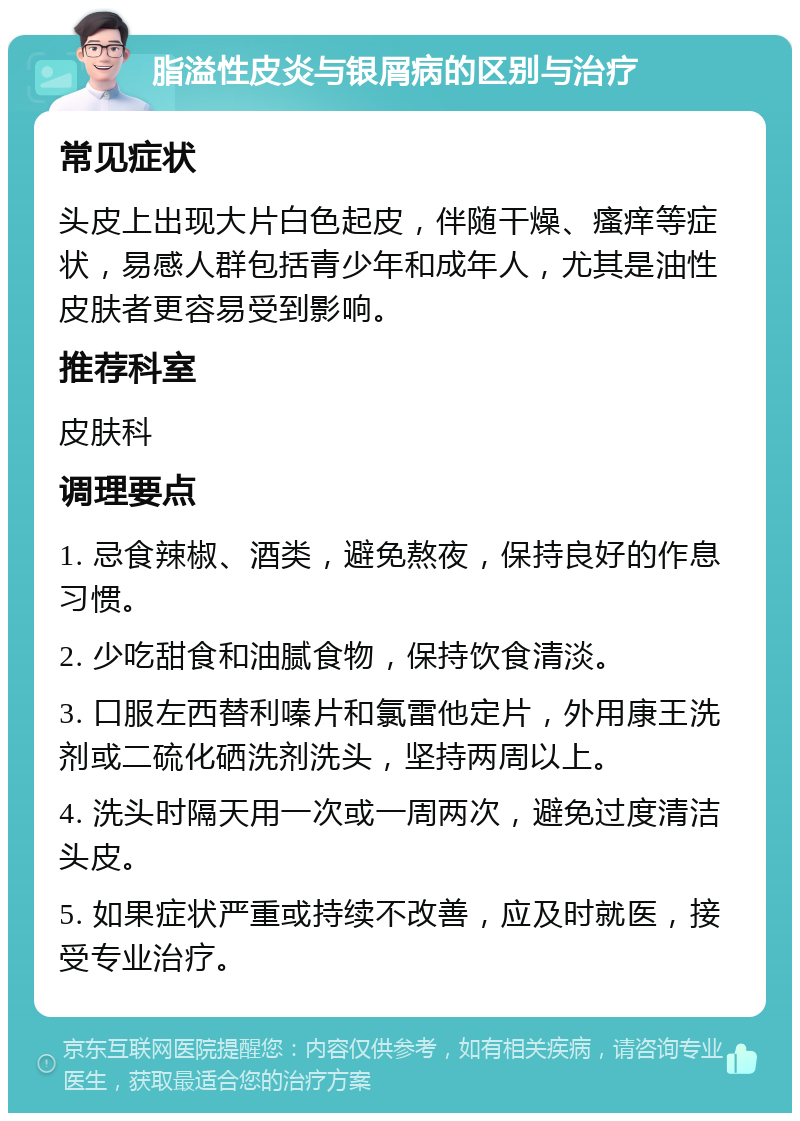 脂溢性皮炎与银屑病的区别与治疗 常见症状 头皮上出现大片白色起皮，伴随干燥、瘙痒等症状，易感人群包括青少年和成年人，尤其是油性皮肤者更容易受到影响。 推荐科室 皮肤科 调理要点 1. 忌食辣椒、酒类，避免熬夜，保持良好的作息习惯。 2. 少吃甜食和油腻食物，保持饮食清淡。 3. 口服左西替利嗪片和氯雷他定片，外用康王洗剂或二硫化硒洗剂洗头，坚持两周以上。 4. 洗头时隔天用一次或一周两次，避免过度清洁头皮。 5. 如果症状严重或持续不改善，应及时就医，接受专业治疗。