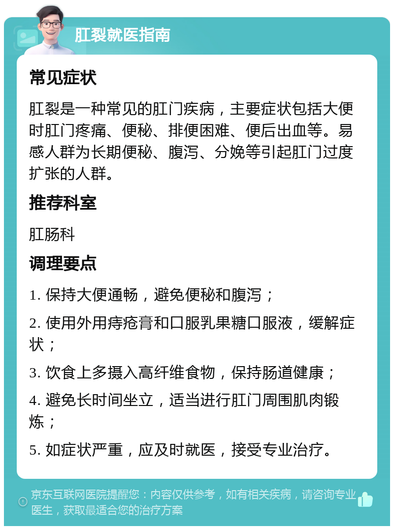 肛裂就医指南 常见症状 肛裂是一种常见的肛门疾病，主要症状包括大便时肛门疼痛、便秘、排便困难、便后出血等。易感人群为长期便秘、腹泻、分娩等引起肛门过度扩张的人群。 推荐科室 肛肠科 调理要点 1. 保持大便通畅，避免便秘和腹泻； 2. 使用外用痔疮膏和口服乳果糖口服液，缓解症状； 3. 饮食上多摄入高纤维食物，保持肠道健康； 4. 避免长时间坐立，适当进行肛门周围肌肉锻炼； 5. 如症状严重，应及时就医，接受专业治疗。