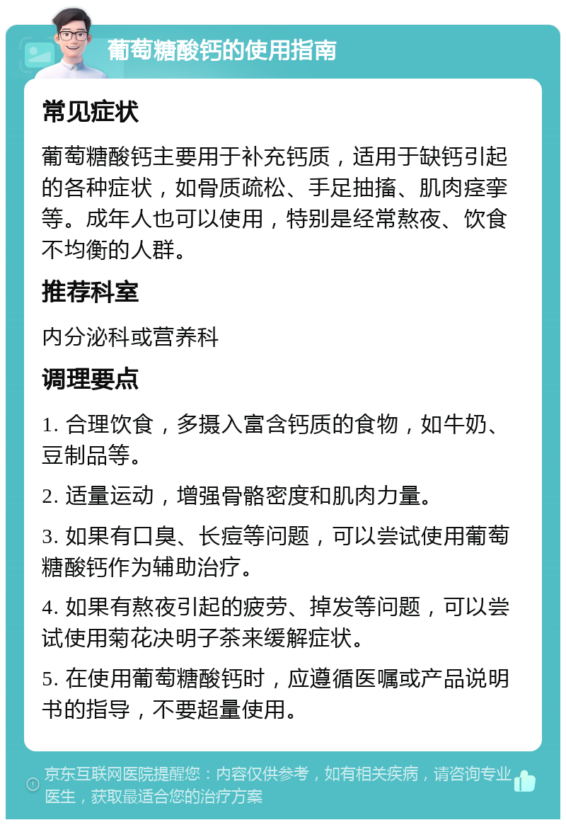 葡萄糖酸钙的使用指南 常见症状 葡萄糖酸钙主要用于补充钙质，适用于缺钙引起的各种症状，如骨质疏松、手足抽搐、肌肉痉挛等。成年人也可以使用，特别是经常熬夜、饮食不均衡的人群。 推荐科室 内分泌科或营养科 调理要点 1. 合理饮食，多摄入富含钙质的食物，如牛奶、豆制品等。 2. 适量运动，增强骨骼密度和肌肉力量。 3. 如果有口臭、长痘等问题，可以尝试使用葡萄糖酸钙作为辅助治疗。 4. 如果有熬夜引起的疲劳、掉发等问题，可以尝试使用菊花决明子茶来缓解症状。 5. 在使用葡萄糖酸钙时，应遵循医嘱或产品说明书的指导，不要超量使用。