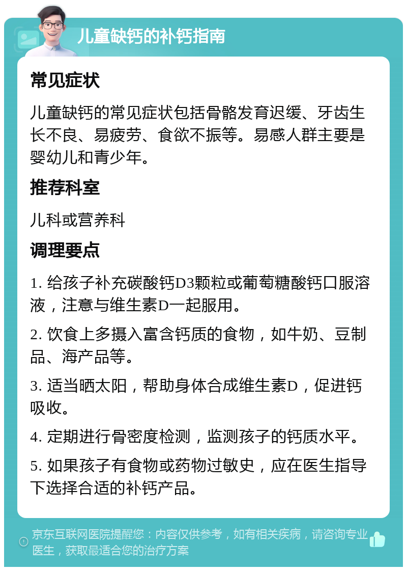 儿童缺钙的补钙指南 常见症状 儿童缺钙的常见症状包括骨骼发育迟缓、牙齿生长不良、易疲劳、食欲不振等。易感人群主要是婴幼儿和青少年。 推荐科室 儿科或营养科 调理要点 1. 给孩子补充碳酸钙D3颗粒或葡萄糖酸钙口服溶液，注意与维生素D一起服用。 2. 饮食上多摄入富含钙质的食物，如牛奶、豆制品、海产品等。 3. 适当晒太阳，帮助身体合成维生素D，促进钙吸收。 4. 定期进行骨密度检测，监测孩子的钙质水平。 5. 如果孩子有食物或药物过敏史，应在医生指导下选择合适的补钙产品。