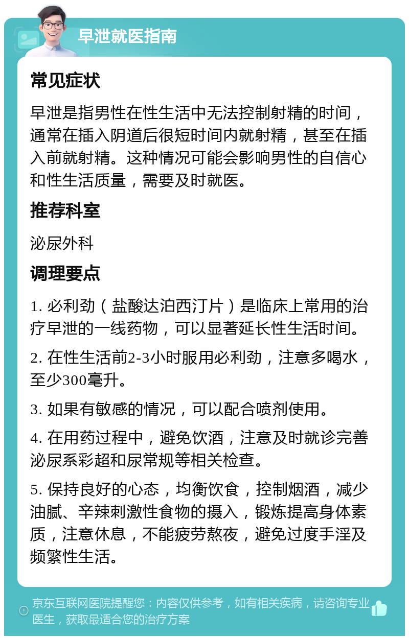 早泄就医指南 常见症状 早泄是指男性在性生活中无法控制射精的时间，通常在插入阴道后很短时间内就射精，甚至在插入前就射精。这种情况可能会影响男性的自信心和性生活质量，需要及时就医。 推荐科室 泌尿外科 调理要点 1. 必利劲（盐酸达泊西汀片）是临床上常用的治疗早泄的一线药物，可以显著延长性生活时间。 2. 在性生活前2-3小时服用必利劲，注意多喝水，至少300毫升。 3. 如果有敏感的情况，可以配合喷剂使用。 4. 在用药过程中，避免饮酒，注意及时就诊完善泌尿系彩超和尿常规等相关检查。 5. 保持良好的心态，均衡饮食，控制烟酒，减少油腻、辛辣刺激性食物的摄入，锻炼提高身体素质，注意休息，不能疲劳熬夜，避免过度手淫及频繁性生活。