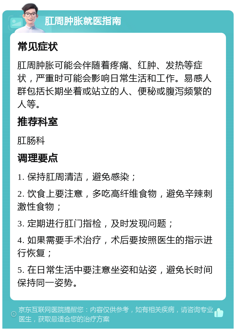 肛周肿胀就医指南 常见症状 肛周肿胀可能会伴随着疼痛、红肿、发热等症状，严重时可能会影响日常生活和工作。易感人群包括长期坐着或站立的人、便秘或腹泻频繁的人等。 推荐科室 肛肠科 调理要点 1. 保持肛周清洁，避免感染； 2. 饮食上要注意，多吃高纤维食物，避免辛辣刺激性食物； 3. 定期进行肛门指检，及时发现问题； 4. 如果需要手术治疗，术后要按照医生的指示进行恢复； 5. 在日常生活中要注意坐姿和站姿，避免长时间保持同一姿势。