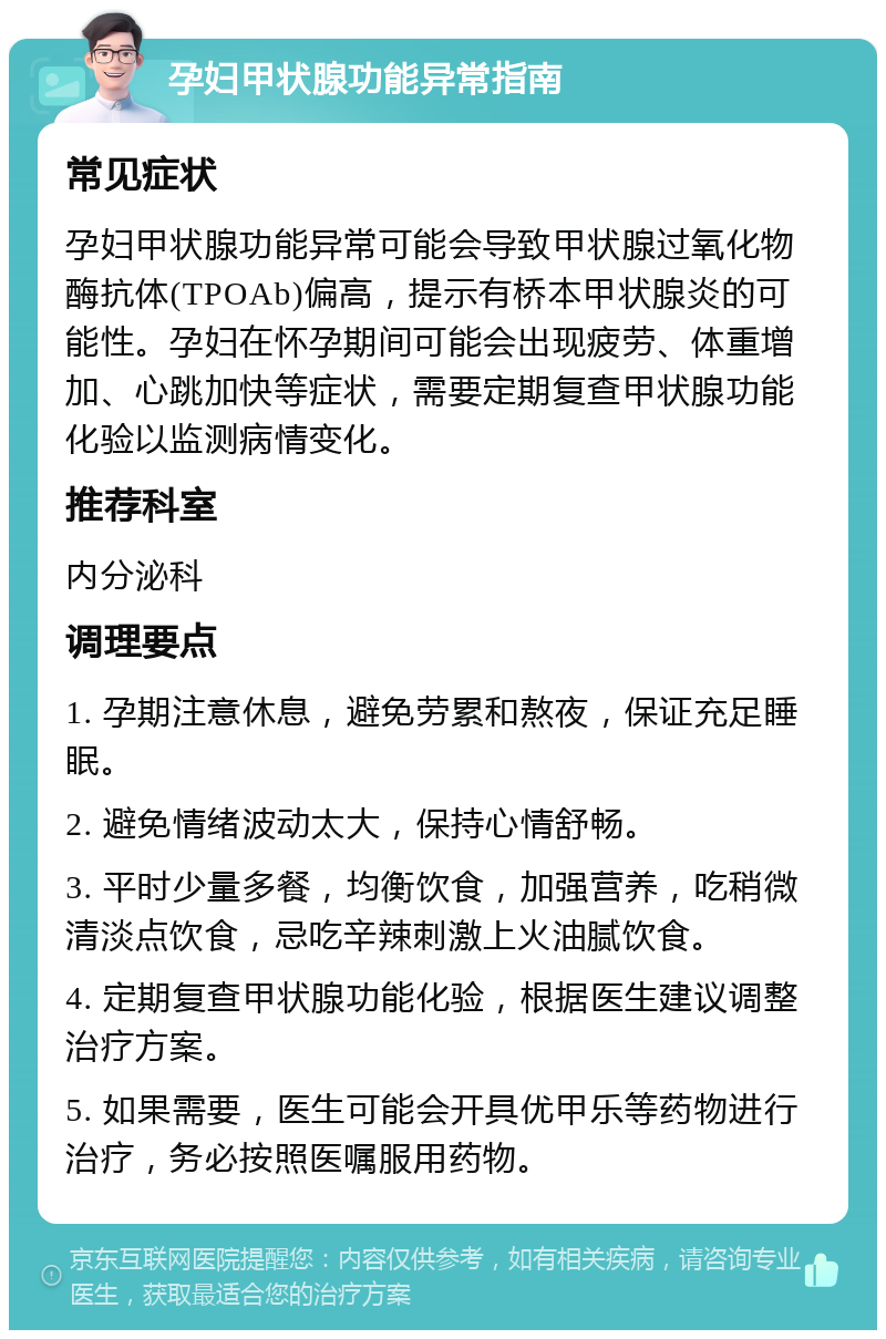 孕妇甲状腺功能异常指南 常见症状 孕妇甲状腺功能异常可能会导致甲状腺过氧化物酶抗体(TPOAb)偏高，提示有桥本甲状腺炎的可能性。孕妇在怀孕期间可能会出现疲劳、体重增加、心跳加快等症状，需要定期复查甲状腺功能化验以监测病情变化。 推荐科室 内分泌科 调理要点 1. 孕期注意休息，避免劳累和熬夜，保证充足睡眠。 2. 避免情绪波动太大，保持心情舒畅。 3. 平时少量多餐，均衡饮食，加强营养，吃稍微清淡点饮食，忌吃辛辣刺激上火油腻饮食。 4. 定期复查甲状腺功能化验，根据医生建议调整治疗方案。 5. 如果需要，医生可能会开具优甲乐等药物进行治疗，务必按照医嘱服用药物。