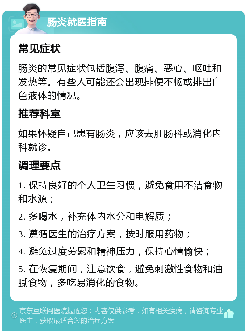 肠炎就医指南 常见症状 肠炎的常见症状包括腹泻、腹痛、恶心、呕吐和发热等。有些人可能还会出现排便不畅或排出白色液体的情况。 推荐科室 如果怀疑自己患有肠炎，应该去肛肠科或消化内科就诊。 调理要点 1. 保持良好的个人卫生习惯，避免食用不洁食物和水源； 2. 多喝水，补充体内水分和电解质； 3. 遵循医生的治疗方案，按时服用药物； 4. 避免过度劳累和精神压力，保持心情愉快； 5. 在恢复期间，注意饮食，避免刺激性食物和油腻食物，多吃易消化的食物。