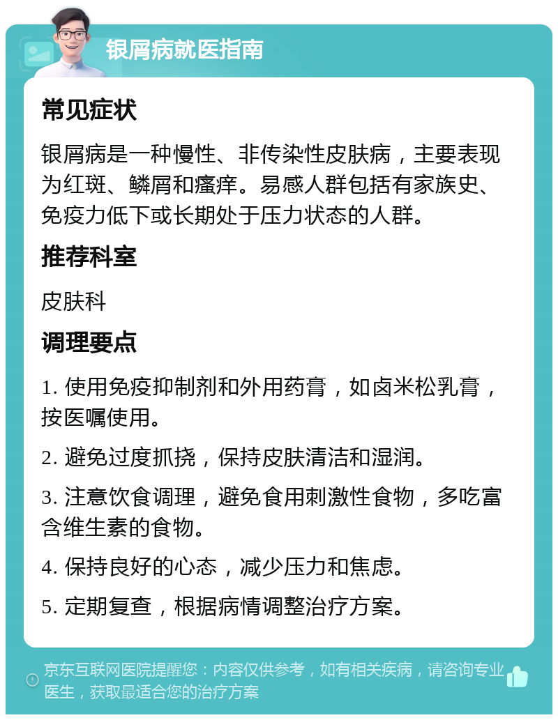 银屑病就医指南 常见症状 银屑病是一种慢性、非传染性皮肤病，主要表现为红斑、鳞屑和瘙痒。易感人群包括有家族史、免疫力低下或长期处于压力状态的人群。 推荐科室 皮肤科 调理要点 1. 使用免疫抑制剂和外用药膏，如卤米松乳膏，按医嘱使用。 2. 避免过度抓挠，保持皮肤清洁和湿润。 3. 注意饮食调理，避免食用刺激性食物，多吃富含维生素的食物。 4. 保持良好的心态，减少压力和焦虑。 5. 定期复查，根据病情调整治疗方案。