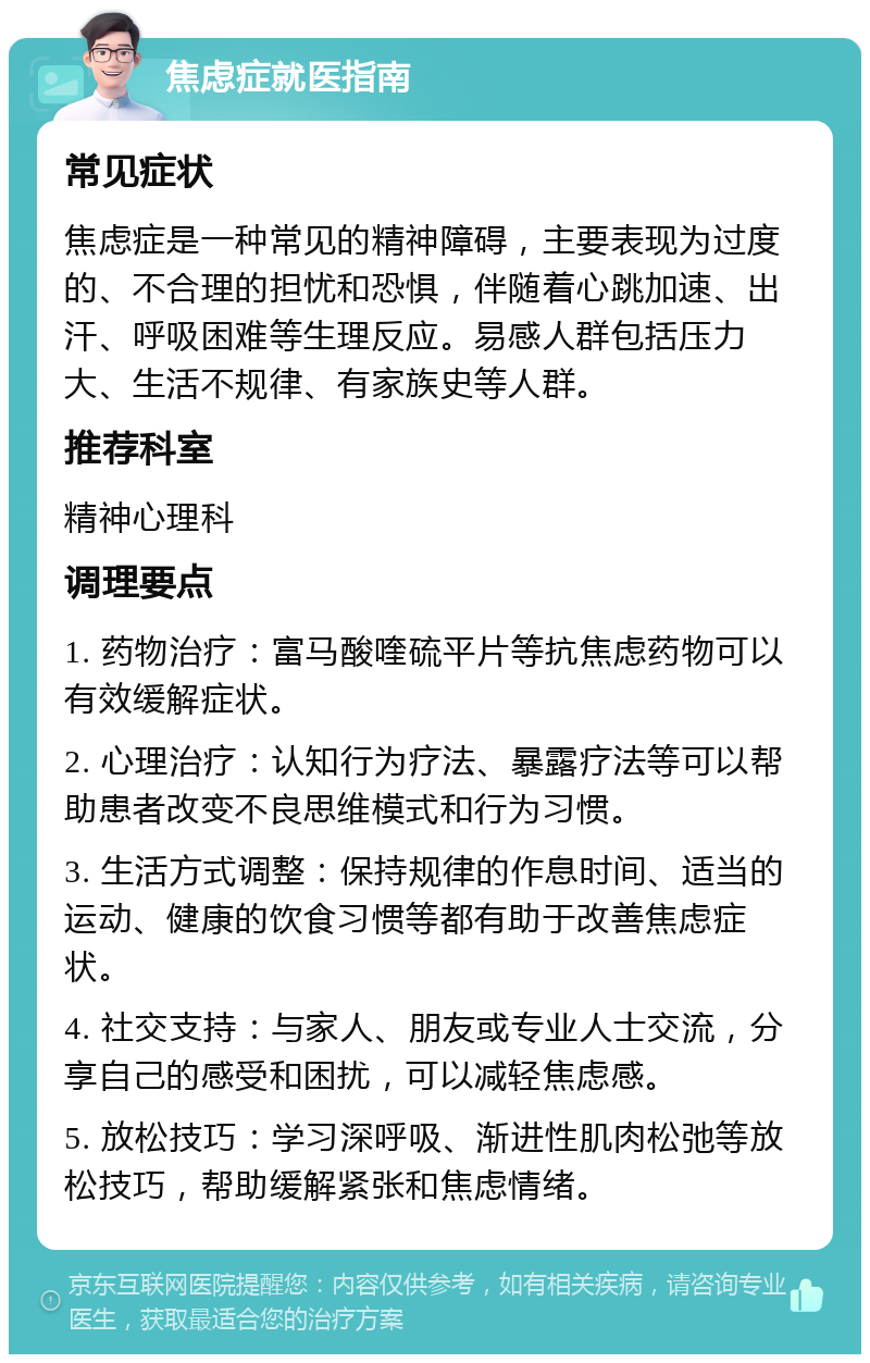 焦虑症就医指南 常见症状 焦虑症是一种常见的精神障碍，主要表现为过度的、不合理的担忧和恐惧，伴随着心跳加速、出汗、呼吸困难等生理反应。易感人群包括压力大、生活不规律、有家族史等人群。 推荐科室 精神心理科 调理要点 1. 药物治疗：富马酸喹硫平片等抗焦虑药物可以有效缓解症状。 2. 心理治疗：认知行为疗法、暴露疗法等可以帮助患者改变不良思维模式和行为习惯。 3. 生活方式调整：保持规律的作息时间、适当的运动、健康的饮食习惯等都有助于改善焦虑症状。 4. 社交支持：与家人、朋友或专业人士交流，分享自己的感受和困扰，可以减轻焦虑感。 5. 放松技巧：学习深呼吸、渐进性肌肉松弛等放松技巧，帮助缓解紧张和焦虑情绪。