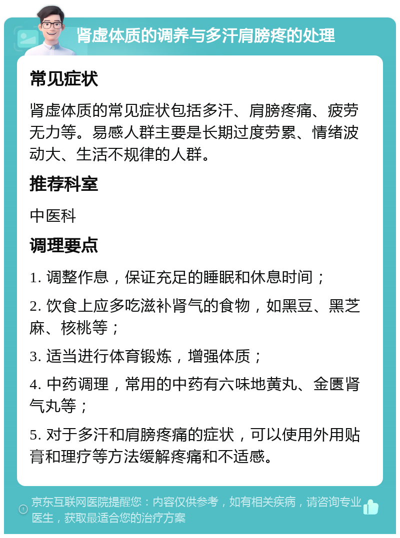 肾虚体质的调养与多汗肩膀疼的处理 常见症状 肾虚体质的常见症状包括多汗、肩膀疼痛、疲劳无力等。易感人群主要是长期过度劳累、情绪波动大、生活不规律的人群。 推荐科室 中医科 调理要点 1. 调整作息，保证充足的睡眠和休息时间； 2. 饮食上应多吃滋补肾气的食物，如黑豆、黑芝麻、核桃等； 3. 适当进行体育锻炼，增强体质； 4. 中药调理，常用的中药有六味地黄丸、金匮肾气丸等； 5. 对于多汗和肩膀疼痛的症状，可以使用外用贴膏和理疗等方法缓解疼痛和不适感。