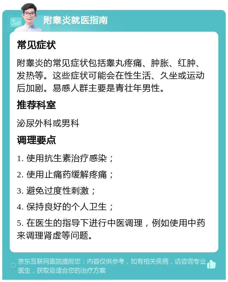 附睾炎就医指南 常见症状 附睾炎的常见症状包括睾丸疼痛、肿胀、红肿、发热等。这些症状可能会在性生活、久坐或运动后加剧。易感人群主要是青壮年男性。 推荐科室 泌尿外科或男科 调理要点 1. 使用抗生素治疗感染； 2. 使用止痛药缓解疼痛； 3. 避免过度性刺激； 4. 保持良好的个人卫生； 5. 在医生的指导下进行中医调理，例如使用中药来调理肾虚等问题。