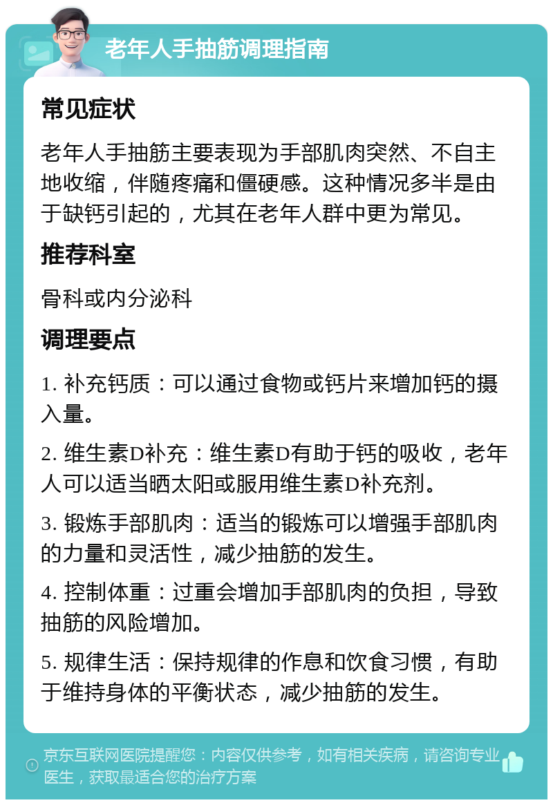 老年人手抽筋调理指南 常见症状 老年人手抽筋主要表现为手部肌肉突然、不自主地收缩，伴随疼痛和僵硬感。这种情况多半是由于缺钙引起的，尤其在老年人群中更为常见。 推荐科室 骨科或内分泌科 调理要点 1. 补充钙质：可以通过食物或钙片来增加钙的摄入量。 2. 维生素D补充：维生素D有助于钙的吸收，老年人可以适当晒太阳或服用维生素D补充剂。 3. 锻炼手部肌肉：适当的锻炼可以增强手部肌肉的力量和灵活性，减少抽筋的发生。 4. 控制体重：过重会增加手部肌肉的负担，导致抽筋的风险增加。 5. 规律生活：保持规律的作息和饮食习惯，有助于维持身体的平衡状态，减少抽筋的发生。