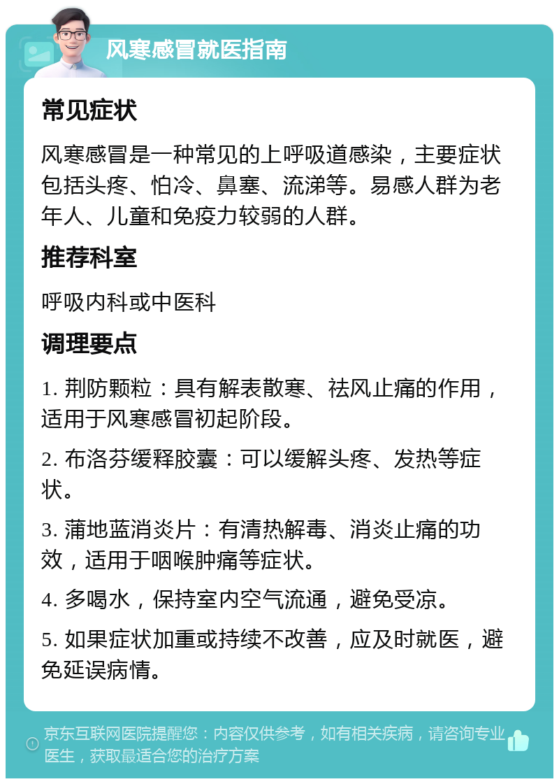 风寒感冒就医指南 常见症状 风寒感冒是一种常见的上呼吸道感染，主要症状包括头疼、怕冷、鼻塞、流涕等。易感人群为老年人、儿童和免疫力较弱的人群。 推荐科室 呼吸内科或中医科 调理要点 1. 荆防颗粒：具有解表散寒、祛风止痛的作用，适用于风寒感冒初起阶段。 2. 布洛芬缓释胶囊：可以缓解头疼、发热等症状。 3. 蒲地蓝消炎片：有清热解毒、消炎止痛的功效，适用于咽喉肿痛等症状。 4. 多喝水，保持室内空气流通，避免受凉。 5. 如果症状加重或持续不改善，应及时就医，避免延误病情。