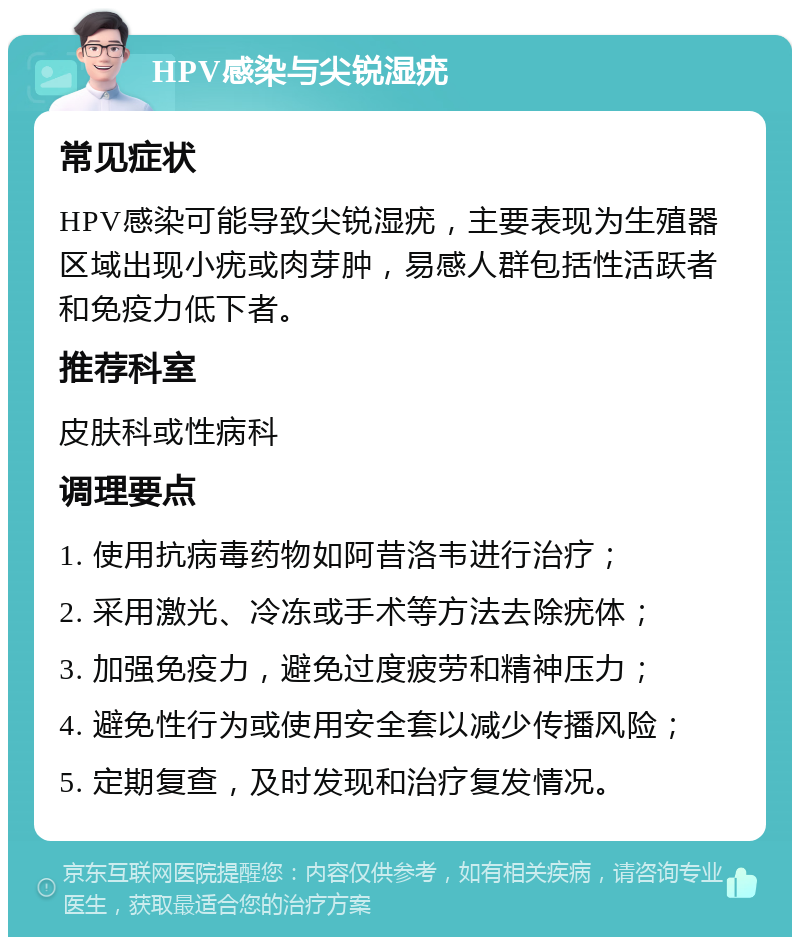 HPV感染与尖锐湿疣 常见症状 HPV感染可能导致尖锐湿疣，主要表现为生殖器区域出现小疣或肉芽肿，易感人群包括性活跃者和免疫力低下者。 推荐科室 皮肤科或性病科 调理要点 1. 使用抗病毒药物如阿昔洛韦进行治疗； 2. 采用激光、冷冻或手术等方法去除疣体； 3. 加强免疫力，避免过度疲劳和精神压力； 4. 避免性行为或使用安全套以减少传播风险； 5. 定期复查，及时发现和治疗复发情况。