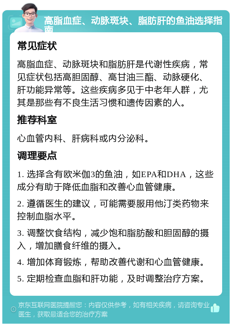 高脂血症、动脉斑块、脂肪肝的鱼油选择指南 常见症状 高脂血症、动脉斑块和脂肪肝是代谢性疾病，常见症状包括高胆固醇、高甘油三酯、动脉硬化、肝功能异常等。这些疾病多见于中老年人群，尤其是那些有不良生活习惯和遗传因素的人。 推荐科室 心血管内科、肝病科或内分泌科。 调理要点 1. 选择含有欧米伽3的鱼油，如EPA和DHA，这些成分有助于降低血脂和改善心血管健康。 2. 遵循医生的建议，可能需要服用他汀类药物来控制血脂水平。 3. 调整饮食结构，减少饱和脂肪酸和胆固醇的摄入，增加膳食纤维的摄入。 4. 增加体育锻炼，帮助改善代谢和心血管健康。 5. 定期检查血脂和肝功能，及时调整治疗方案。