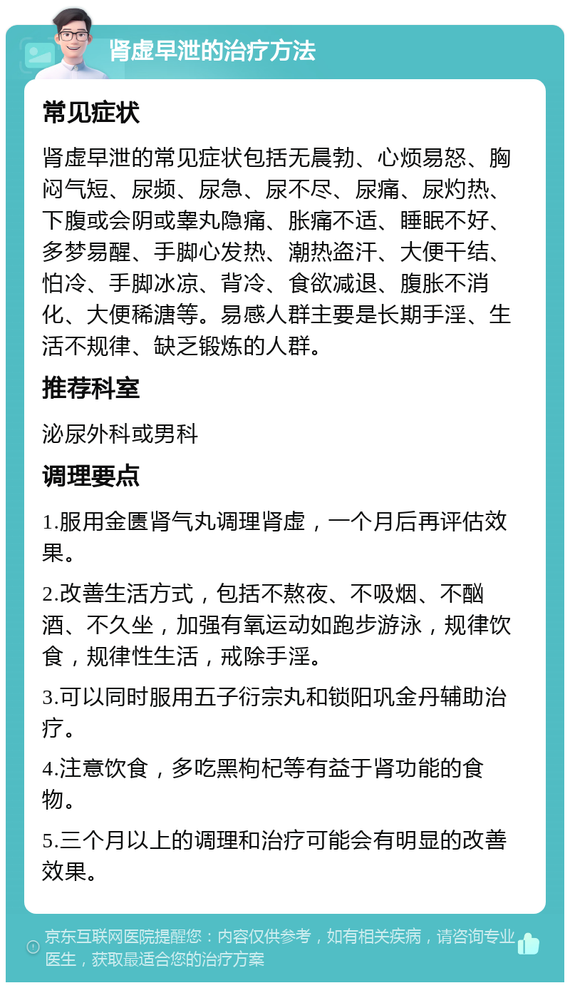 肾虚早泄的治疗方法 常见症状 肾虚早泄的常见症状包括无晨勃、心烦易怒、胸闷气短、尿频、尿急、尿不尽、尿痛、尿灼热、下腹或会阴或睾丸隐痛、胀痛不适、睡眠不好、多梦易醒、手脚心发热、潮热盗汗、大便干结、怕冷、手脚冰凉、背冷、食欲减退、腹胀不消化、大便稀溏等。易感人群主要是长期手淫、生活不规律、缺乏锻炼的人群。 推荐科室 泌尿外科或男科 调理要点 1.服用金匮肾气丸调理肾虚，一个月后再评估效果。 2.改善生活方式，包括不熬夜、不吸烟、不酗酒、不久坐，加强有氧运动如跑步游泳，规律饮食，规律性生活，戒除手淫。 3.可以同时服用五子衍宗丸和锁阳巩金丹辅助治疗。 4.注意饮食，多吃黑枸杞等有益于肾功能的食物。 5.三个月以上的调理和治疗可能会有明显的改善效果。