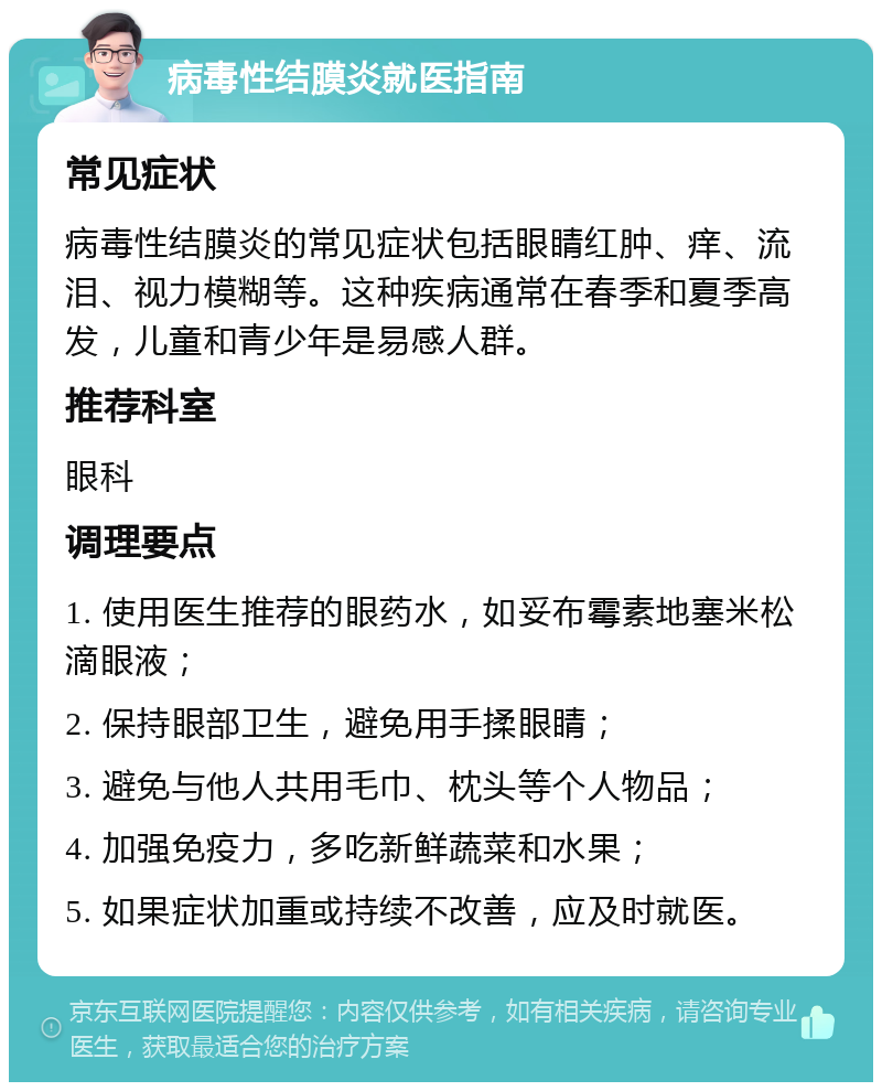 病毒性结膜炎就医指南 常见症状 病毒性结膜炎的常见症状包括眼睛红肿、痒、流泪、视力模糊等。这种疾病通常在春季和夏季高发，儿童和青少年是易感人群。 推荐科室 眼科 调理要点 1. 使用医生推荐的眼药水，如妥布霉素地塞米松滴眼液； 2. 保持眼部卫生，避免用手揉眼睛； 3. 避免与他人共用毛巾、枕头等个人物品； 4. 加强免疫力，多吃新鲜蔬菜和水果； 5. 如果症状加重或持续不改善，应及时就医。