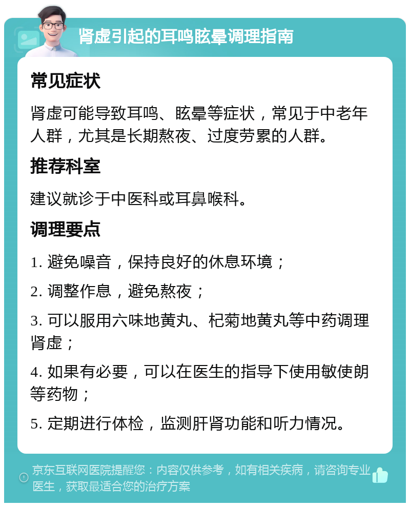 肾虚引起的耳鸣眩晕调理指南 常见症状 肾虚可能导致耳鸣、眩晕等症状，常见于中老年人群，尤其是长期熬夜、过度劳累的人群。 推荐科室 建议就诊于中医科或耳鼻喉科。 调理要点 1. 避免噪音，保持良好的休息环境； 2. 调整作息，避免熬夜； 3. 可以服用六味地黄丸、杞菊地黄丸等中药调理肾虚； 4. 如果有必要，可以在医生的指导下使用敏使朗等药物； 5. 定期进行体检，监测肝肾功能和听力情况。