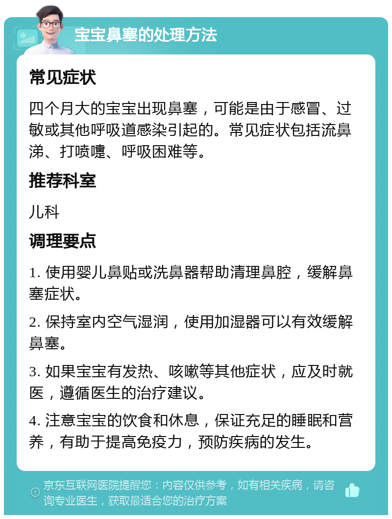 宝宝鼻塞的处理方法 常见症状 四个月大的宝宝出现鼻塞，可能是由于感冒、过敏或其他呼吸道感染引起的。常见症状包括流鼻涕、打喷嚏、呼吸困难等。 推荐科室 儿科 调理要点 1. 使用婴儿鼻贴或洗鼻器帮助清理鼻腔，缓解鼻塞症状。 2. 保持室内空气湿润，使用加湿器可以有效缓解鼻塞。 3. 如果宝宝有发热、咳嗽等其他症状，应及时就医，遵循医生的治疗建议。 4. 注意宝宝的饮食和休息，保证充足的睡眠和营养，有助于提高免疫力，预防疾病的发生。