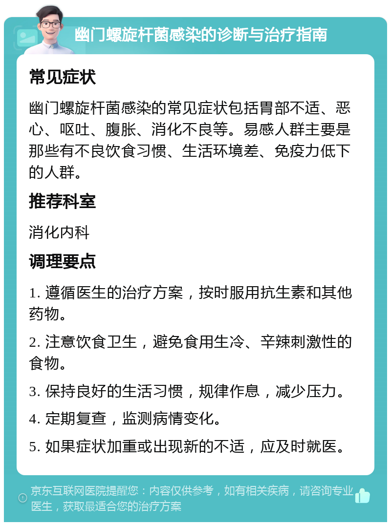 幽门螺旋杆菌感染的诊断与治疗指南 常见症状 幽门螺旋杆菌感染的常见症状包括胃部不适、恶心、呕吐、腹胀、消化不良等。易感人群主要是那些有不良饮食习惯、生活环境差、免疫力低下的人群。 推荐科室 消化内科 调理要点 1. 遵循医生的治疗方案，按时服用抗生素和其他药物。 2. 注意饮食卫生，避免食用生冷、辛辣刺激性的食物。 3. 保持良好的生活习惯，规律作息，减少压力。 4. 定期复查，监测病情变化。 5. 如果症状加重或出现新的不适，应及时就医。