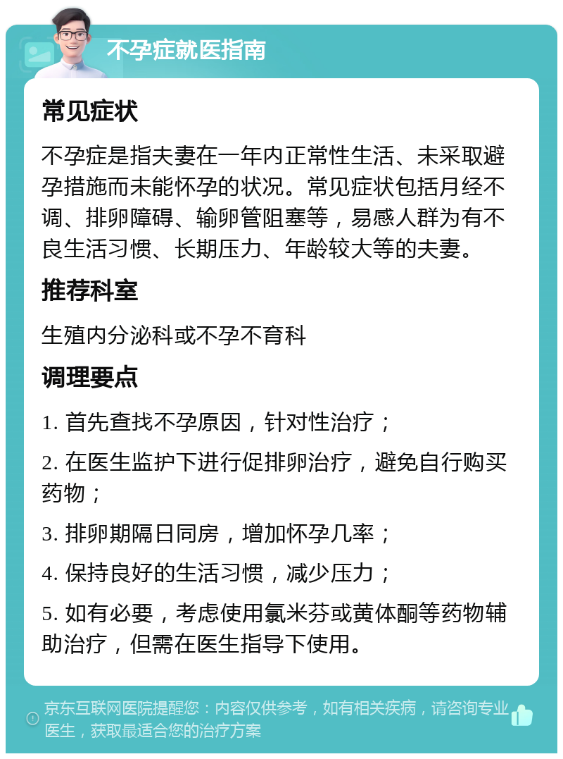 不孕症就医指南 常见症状 不孕症是指夫妻在一年内正常性生活、未采取避孕措施而未能怀孕的状况。常见症状包括月经不调、排卵障碍、输卵管阻塞等，易感人群为有不良生活习惯、长期压力、年龄较大等的夫妻。 推荐科室 生殖内分泌科或不孕不育科 调理要点 1. 首先查找不孕原因，针对性治疗； 2. 在医生监护下进行促排卵治疗，避免自行购买药物； 3. 排卵期隔日同房，增加怀孕几率； 4. 保持良好的生活习惯，减少压力； 5. 如有必要，考虑使用氯米芬或黄体酮等药物辅助治疗，但需在医生指导下使用。