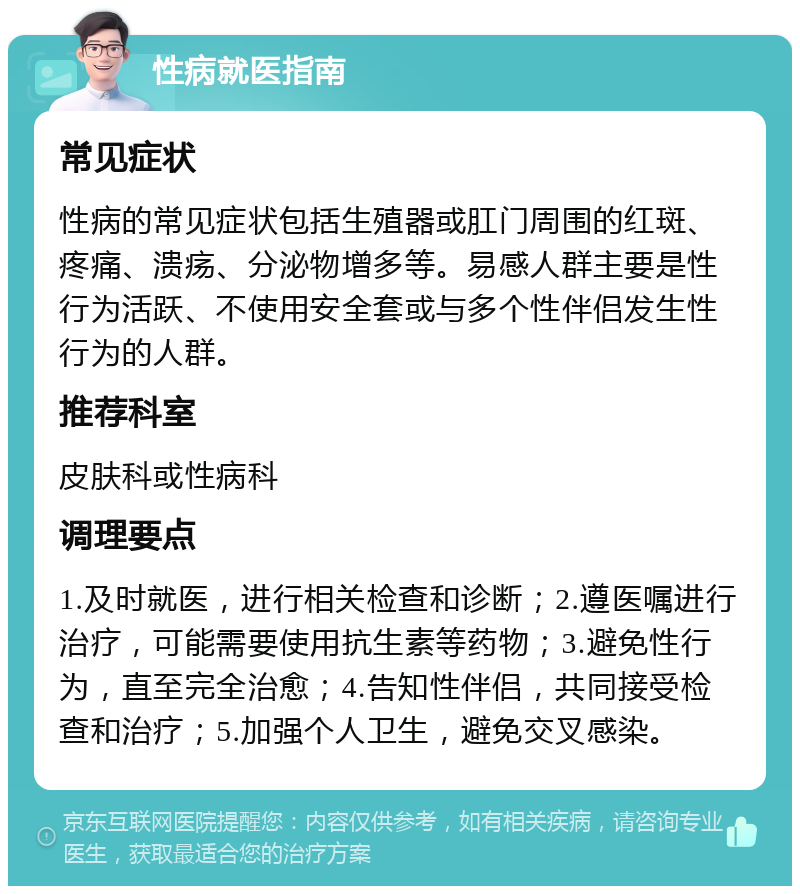 性病就医指南 常见症状 性病的常见症状包括生殖器或肛门周围的红斑、疼痛、溃疡、分泌物增多等。易感人群主要是性行为活跃、不使用安全套或与多个性伴侣发生性行为的人群。 推荐科室 皮肤科或性病科 调理要点 1.及时就医，进行相关检查和诊断；2.遵医嘱进行治疗，可能需要使用抗生素等药物；3.避免性行为，直至完全治愈；4.告知性伴侣，共同接受检查和治疗；5.加强个人卫生，避免交叉感染。