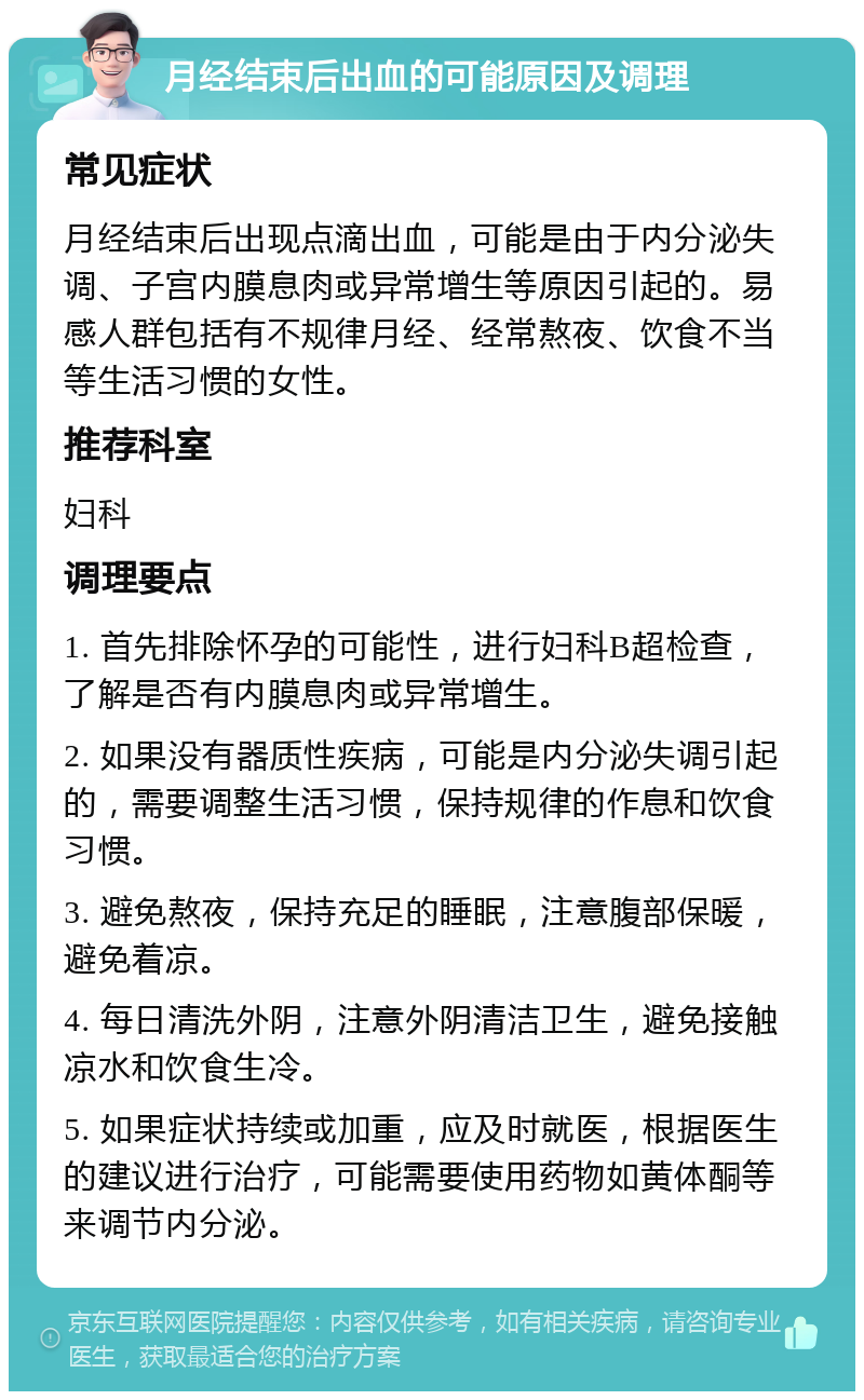 月经结束后出血的可能原因及调理 常见症状 月经结束后出现点滴出血，可能是由于内分泌失调、子宫内膜息肉或异常增生等原因引起的。易感人群包括有不规律月经、经常熬夜、饮食不当等生活习惯的女性。 推荐科室 妇科 调理要点 1. 首先排除怀孕的可能性，进行妇科B超检查，了解是否有内膜息肉或异常增生。 2. 如果没有器质性疾病，可能是内分泌失调引起的，需要调整生活习惯，保持规律的作息和饮食习惯。 3. 避免熬夜，保持充足的睡眠，注意腹部保暖，避免着凉。 4. 每日清洗外阴，注意外阴清洁卫生，避免接触凉水和饮食生冷。 5. 如果症状持续或加重，应及时就医，根据医生的建议进行治疗，可能需要使用药物如黄体酮等来调节内分泌。