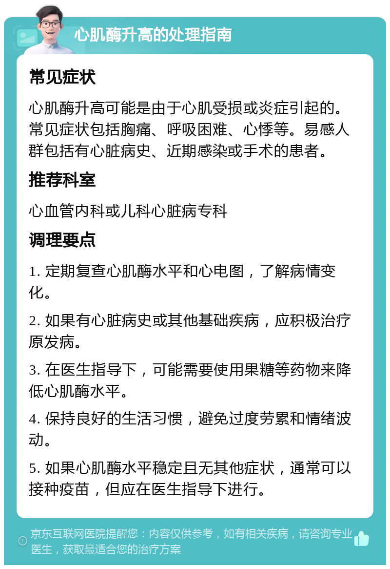 心肌酶升高的处理指南 常见症状 心肌酶升高可能是由于心肌受损或炎症引起的。常见症状包括胸痛、呼吸困难、心悸等。易感人群包括有心脏病史、近期感染或手术的患者。 推荐科室 心血管内科或儿科心脏病专科 调理要点 1. 定期复查心肌酶水平和心电图，了解病情变化。 2. 如果有心脏病史或其他基础疾病，应积极治疗原发病。 3. 在医生指导下，可能需要使用果糖等药物来降低心肌酶水平。 4. 保持良好的生活习惯，避免过度劳累和情绪波动。 5. 如果心肌酶水平稳定且无其他症状，通常可以接种疫苗，但应在医生指导下进行。