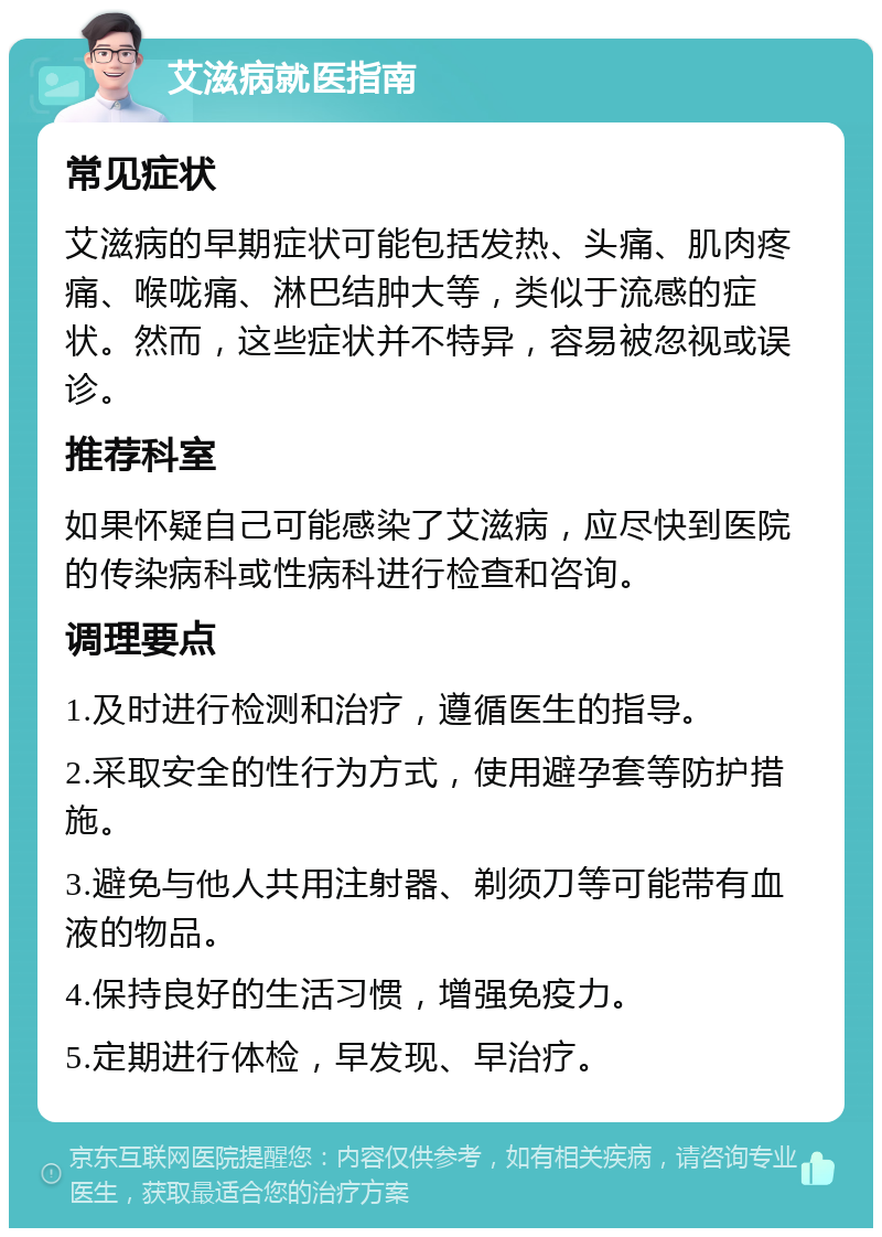 艾滋病就医指南 常见症状 艾滋病的早期症状可能包括发热、头痛、肌肉疼痛、喉咙痛、淋巴结肿大等，类似于流感的症状。然而，这些症状并不特异，容易被忽视或误诊。 推荐科室 如果怀疑自己可能感染了艾滋病，应尽快到医院的传染病科或性病科进行检查和咨询。 调理要点 1.及时进行检测和治疗，遵循医生的指导。 2.采取安全的性行为方式，使用避孕套等防护措施。 3.避免与他人共用注射器、剃须刀等可能带有血液的物品。 4.保持良好的生活习惯，增强免疫力。 5.定期进行体检，早发现、早治疗。