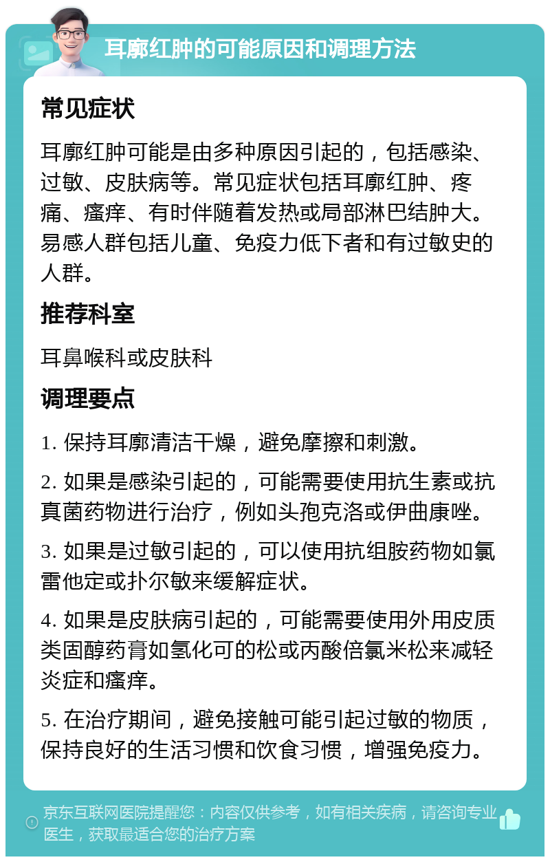 耳廓红肿的可能原因和调理方法 常见症状 耳廓红肿可能是由多种原因引起的，包括感染、过敏、皮肤病等。常见症状包括耳廓红肿、疼痛、瘙痒、有时伴随着发热或局部淋巴结肿大。易感人群包括儿童、免疫力低下者和有过敏史的人群。 推荐科室 耳鼻喉科或皮肤科 调理要点 1. 保持耳廓清洁干燥，避免摩擦和刺激。 2. 如果是感染引起的，可能需要使用抗生素或抗真菌药物进行治疗，例如头孢克洛或伊曲康唑。 3. 如果是过敏引起的，可以使用抗组胺药物如氯雷他定或扑尔敏来缓解症状。 4. 如果是皮肤病引起的，可能需要使用外用皮质类固醇药膏如氢化可的松或丙酸倍氯米松来减轻炎症和瘙痒。 5. 在治疗期间，避免接触可能引起过敏的物质，保持良好的生活习惯和饮食习惯，增强免疫力。