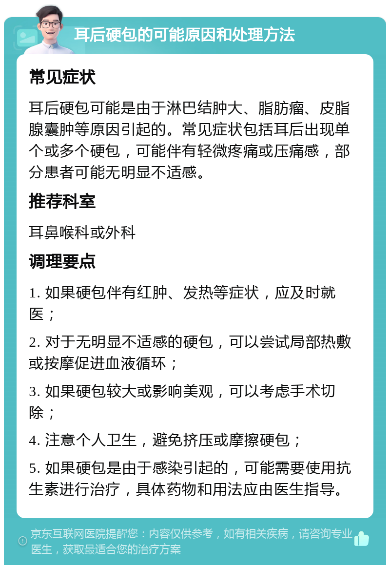 耳后硬包的可能原因和处理方法 常见症状 耳后硬包可能是由于淋巴结肿大、脂肪瘤、皮脂腺囊肿等原因引起的。常见症状包括耳后出现单个或多个硬包，可能伴有轻微疼痛或压痛感，部分患者可能无明显不适感。 推荐科室 耳鼻喉科或外科 调理要点 1. 如果硬包伴有红肿、发热等症状，应及时就医； 2. 对于无明显不适感的硬包，可以尝试局部热敷或按摩促进血液循环； 3. 如果硬包较大或影响美观，可以考虑手术切除； 4. 注意个人卫生，避免挤压或摩擦硬包； 5. 如果硬包是由于感染引起的，可能需要使用抗生素进行治疗，具体药物和用法应由医生指导。