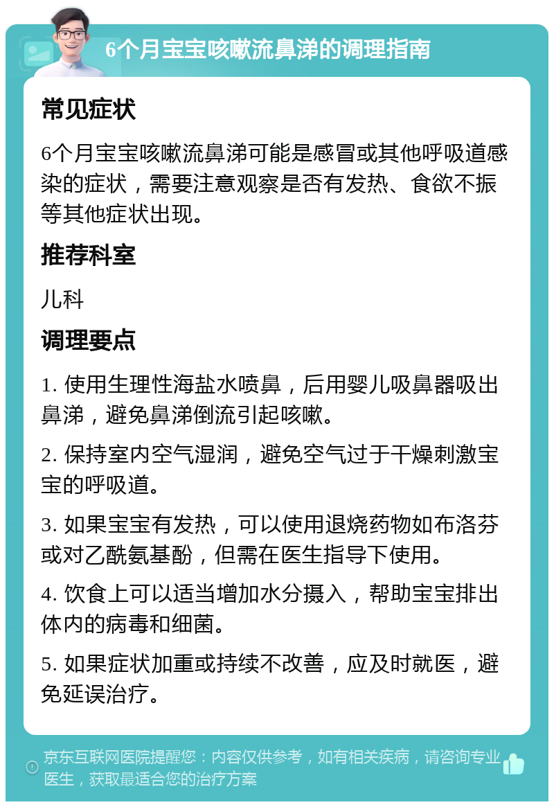 6个月宝宝咳嗽流鼻涕的调理指南 常见症状 6个月宝宝咳嗽流鼻涕可能是感冒或其他呼吸道感染的症状，需要注意观察是否有发热、食欲不振等其他症状出现。 推荐科室 儿科 调理要点 1. 使用生理性海盐水喷鼻，后用婴儿吸鼻器吸出鼻涕，避免鼻涕倒流引起咳嗽。 2. 保持室内空气湿润，避免空气过于干燥刺激宝宝的呼吸道。 3. 如果宝宝有发热，可以使用退烧药物如布洛芬或对乙酰氨基酚，但需在医生指导下使用。 4. 饮食上可以适当增加水分摄入，帮助宝宝排出体内的病毒和细菌。 5. 如果症状加重或持续不改善，应及时就医，避免延误治疗。