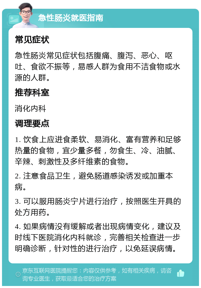 急性肠炎就医指南 常见症状 急性肠炎常见症状包括腹痛、腹泻、恶心、呕吐、食欲不振等，易感人群为食用不洁食物或水源的人群。 推荐科室 消化内科 调理要点 1. 饮食上应进食柔软、易消化、富有营养和足够热量的食物，宜少量多餐，勿食生、冷、油腻、辛辣、刺激性及多纤维素的食物。 2. 注意食品卫生，避免肠道感染诱发或加重本病。 3. 可以服用肠炎宁片进行治疗，按照医生开具的处方用药。 4. 如果病情没有缓解或者出现病情变化，建议及时线下医院消化内科就诊，完善相关检查进一步明确诊断，针对性的进行治疗，以免延误病情。