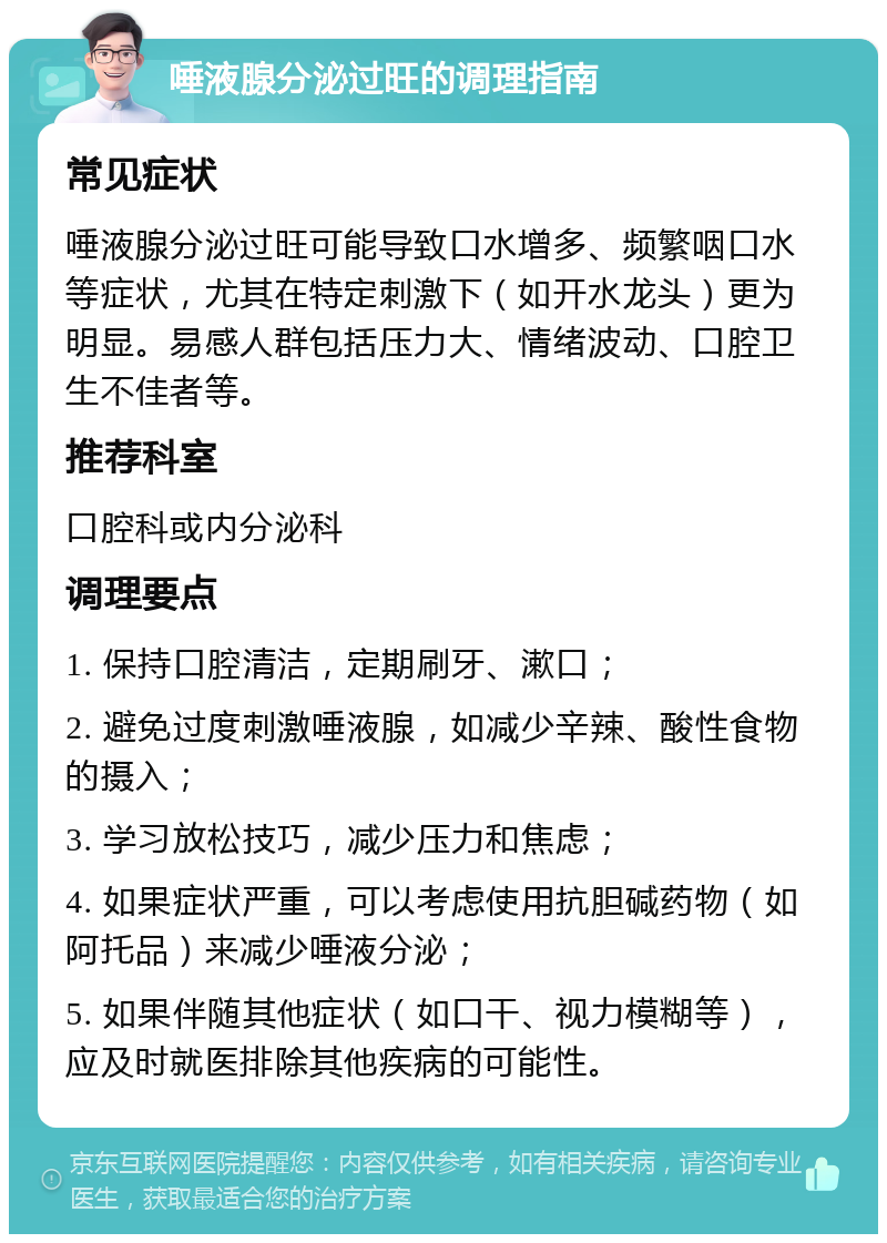 唾液腺分泌过旺的调理指南 常见症状 唾液腺分泌过旺可能导致口水增多、频繁咽口水等症状，尤其在特定刺激下（如开水龙头）更为明显。易感人群包括压力大、情绪波动、口腔卫生不佳者等。 推荐科室 口腔科或内分泌科 调理要点 1. 保持口腔清洁，定期刷牙、漱口； 2. 避免过度刺激唾液腺，如减少辛辣、酸性食物的摄入； 3. 学习放松技巧，减少压力和焦虑； 4. 如果症状严重，可以考虑使用抗胆碱药物（如阿托品）来减少唾液分泌； 5. 如果伴随其他症状（如口干、视力模糊等），应及时就医排除其他疾病的可能性。