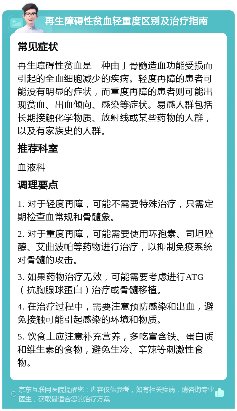 再生障碍性贫血轻重度区别及治疗指南 常见症状 再生障碍性贫血是一种由于骨髓造血功能受损而引起的全血细胞减少的疾病。轻度再障的患者可能没有明显的症状，而重度再障的患者则可能出现贫血、出血倾向、感染等症状。易感人群包括长期接触化学物质、放射线或某些药物的人群，以及有家族史的人群。 推荐科室 血液科 调理要点 1. 对于轻度再障，可能不需要特殊治疗，只需定期检查血常规和骨髓象。 2. 对于重度再障，可能需要使用环孢素、司坦唑醇、艾曲波帕等药物进行治疗，以抑制免疫系统对骨髓的攻击。 3. 如果药物治疗无效，可能需要考虑进行ATG（抗胸腺球蛋白）治疗或骨髓移植。 4. 在治疗过程中，需要注意预防感染和出血，避免接触可能引起感染的环境和物质。 5. 饮食上应注意补充营养，多吃富含铁、蛋白质和维生素的食物，避免生冷、辛辣等刺激性食物。