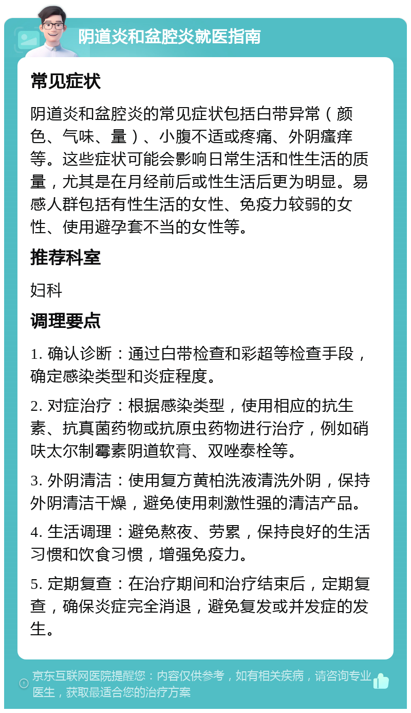 阴道炎和盆腔炎就医指南 常见症状 阴道炎和盆腔炎的常见症状包括白带异常（颜色、气味、量）、小腹不适或疼痛、外阴瘙痒等。这些症状可能会影响日常生活和性生活的质量，尤其是在月经前后或性生活后更为明显。易感人群包括有性生活的女性、免疫力较弱的女性、使用避孕套不当的女性等。 推荐科室 妇科 调理要点 1. 确认诊断：通过白带检查和彩超等检查手段，确定感染类型和炎症程度。 2. 对症治疗：根据感染类型，使用相应的抗生素、抗真菌药物或抗原虫药物进行治疗，例如硝呋太尔制霉素阴道软膏、双唑泰栓等。 3. 外阴清洁：使用复方黄柏洗液清洗外阴，保持外阴清洁干燥，避免使用刺激性强的清洁产品。 4. 生活调理：避免熬夜、劳累，保持良好的生活习惯和饮食习惯，增强免疫力。 5. 定期复查：在治疗期间和治疗结束后，定期复查，确保炎症完全消退，避免复发或并发症的发生。