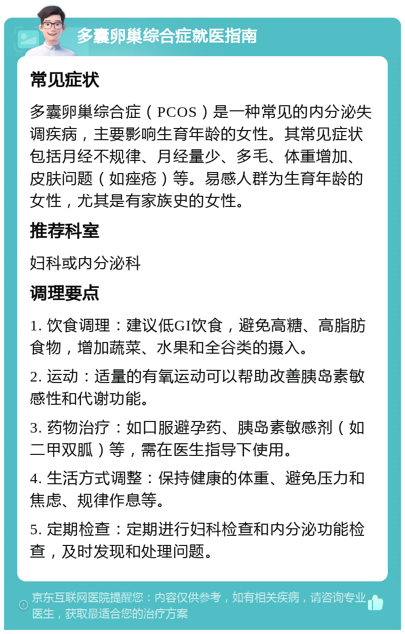 多囊卵巢综合症就医指南 常见症状 多囊卵巢综合症（PCOS）是一种常见的内分泌失调疾病，主要影响生育年龄的女性。其常见症状包括月经不规律、月经量少、多毛、体重增加、皮肤问题（如痤疮）等。易感人群为生育年龄的女性，尤其是有家族史的女性。 推荐科室 妇科或内分泌科 调理要点 1. 饮食调理：建议低GI饮食，避免高糖、高脂肪食物，增加蔬菜、水果和全谷类的摄入。 2. 运动：适量的有氧运动可以帮助改善胰岛素敏感性和代谢功能。 3. 药物治疗：如口服避孕药、胰岛素敏感剂（如二甲双胍）等，需在医生指导下使用。 4. 生活方式调整：保持健康的体重、避免压力和焦虑、规律作息等。 5. 定期检查：定期进行妇科检查和内分泌功能检查，及时发现和处理问题。