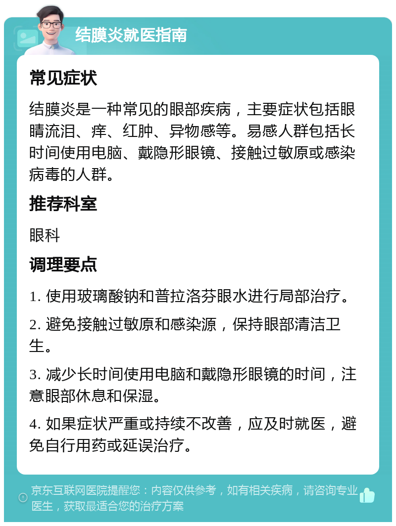 结膜炎就医指南 常见症状 结膜炎是一种常见的眼部疾病，主要症状包括眼睛流泪、痒、红肿、异物感等。易感人群包括长时间使用电脑、戴隐形眼镜、接触过敏原或感染病毒的人群。 推荐科室 眼科 调理要点 1. 使用玻璃酸钠和普拉洛芬眼水进行局部治疗。 2. 避免接触过敏原和感染源，保持眼部清洁卫生。 3. 减少长时间使用电脑和戴隐形眼镜的时间，注意眼部休息和保湿。 4. 如果症状严重或持续不改善，应及时就医，避免自行用药或延误治疗。