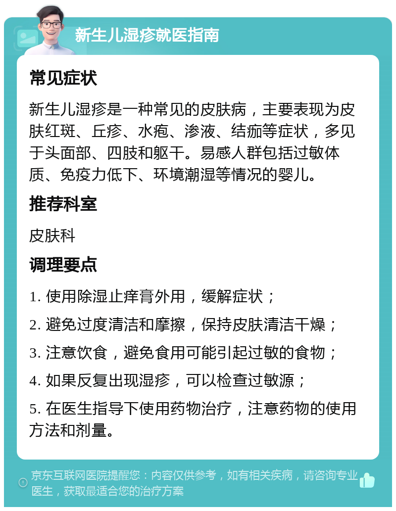 新生儿湿疹就医指南 常见症状 新生儿湿疹是一种常见的皮肤病，主要表现为皮肤红斑、丘疹、水疱、渗液、结痂等症状，多见于头面部、四肢和躯干。易感人群包括过敏体质、免疫力低下、环境潮湿等情况的婴儿。 推荐科室 皮肤科 调理要点 1. 使用除湿止痒膏外用，缓解症状； 2. 避免过度清洁和摩擦，保持皮肤清洁干燥； 3. 注意饮食，避免食用可能引起过敏的食物； 4. 如果反复出现湿疹，可以检查过敏源； 5. 在医生指导下使用药物治疗，注意药物的使用方法和剂量。