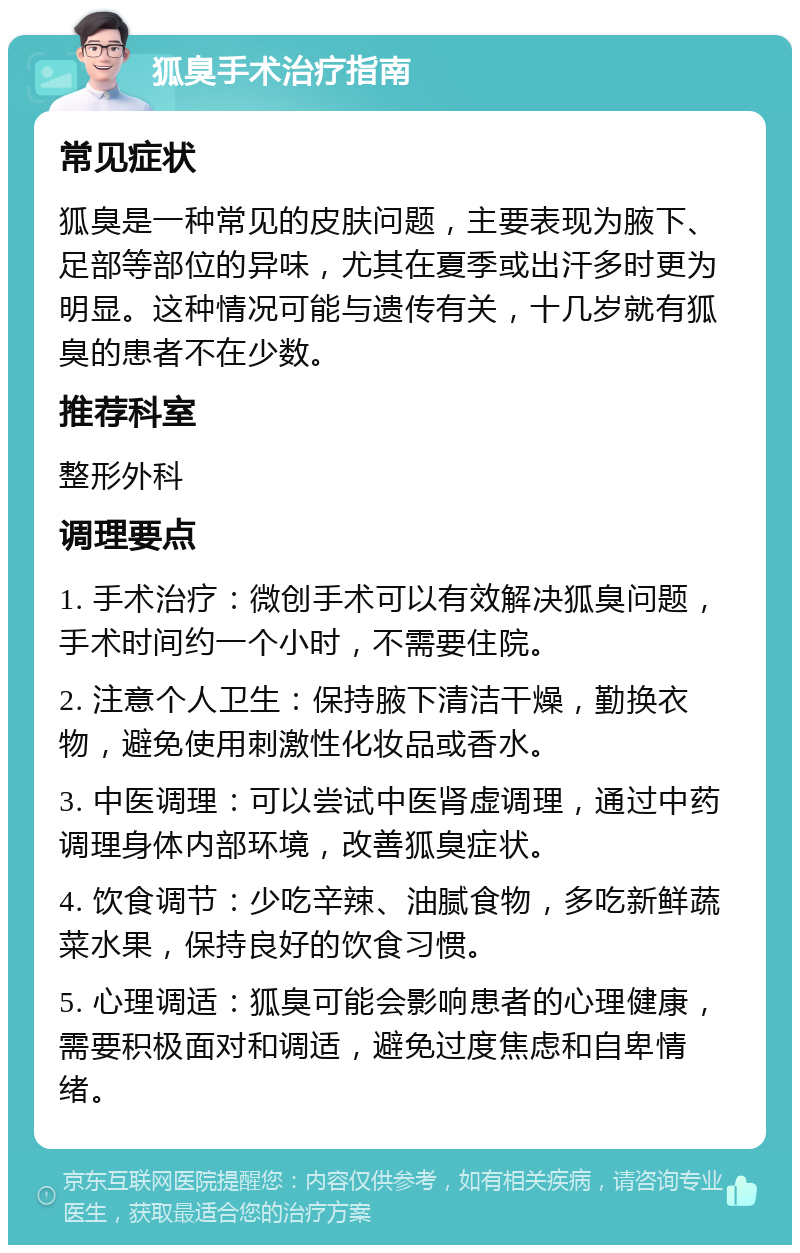 狐臭手术治疗指南 常见症状 狐臭是一种常见的皮肤问题，主要表现为腋下、足部等部位的异味，尤其在夏季或出汗多时更为明显。这种情况可能与遗传有关，十几岁就有狐臭的患者不在少数。 推荐科室 整形外科 调理要点 1. 手术治疗：微创手术可以有效解决狐臭问题，手术时间约一个小时，不需要住院。 2. 注意个人卫生：保持腋下清洁干燥，勤换衣物，避免使用刺激性化妆品或香水。 3. 中医调理：可以尝试中医肾虚调理，通过中药调理身体内部环境，改善狐臭症状。 4. 饮食调节：少吃辛辣、油腻食物，多吃新鲜蔬菜水果，保持良好的饮食习惯。 5. 心理调适：狐臭可能会影响患者的心理健康，需要积极面对和调适，避免过度焦虑和自卑情绪。