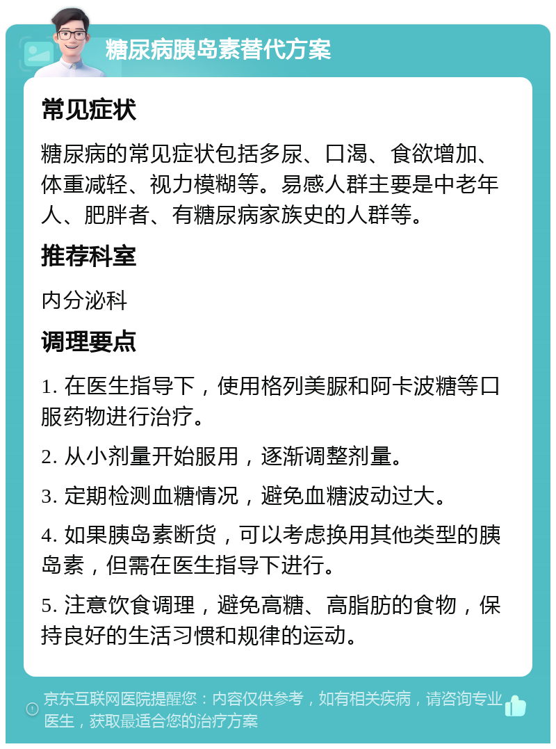 糖尿病胰岛素替代方案 常见症状 糖尿病的常见症状包括多尿、口渴、食欲增加、体重减轻、视力模糊等。易感人群主要是中老年人、肥胖者、有糖尿病家族史的人群等。 推荐科室 内分泌科 调理要点 1. 在医生指导下，使用格列美脲和阿卡波糖等口服药物进行治疗。 2. 从小剂量开始服用，逐渐调整剂量。 3. 定期检测血糖情况，避免血糖波动过大。 4. 如果胰岛素断货，可以考虑换用其他类型的胰岛素，但需在医生指导下进行。 5. 注意饮食调理，避免高糖、高脂肪的食物，保持良好的生活习惯和规律的运动。