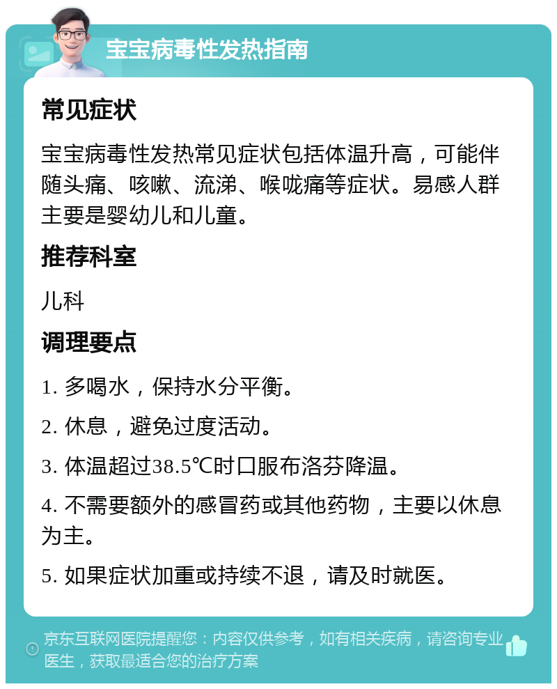 宝宝病毒性发热指南 常见症状 宝宝病毒性发热常见症状包括体温升高，可能伴随头痛、咳嗽、流涕、喉咙痛等症状。易感人群主要是婴幼儿和儿童。 推荐科室 儿科 调理要点 1. 多喝水，保持水分平衡。 2. 休息，避免过度活动。 3. 体温超过38.5℃时口服布洛芬降温。 4. 不需要额外的感冒药或其他药物，主要以休息为主。 5. 如果症状加重或持续不退，请及时就医。