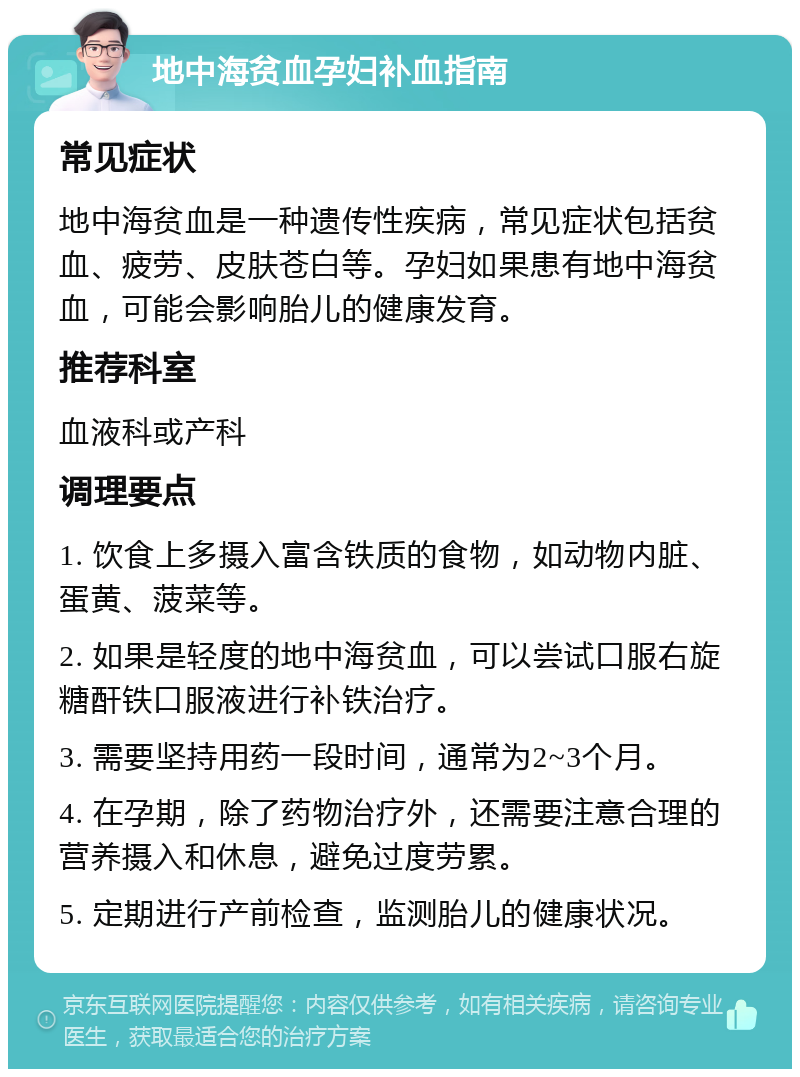 地中海贫血孕妇补血指南 常见症状 地中海贫血是一种遗传性疾病，常见症状包括贫血、疲劳、皮肤苍白等。孕妇如果患有地中海贫血，可能会影响胎儿的健康发育。 推荐科室 血液科或产科 调理要点 1. 饮食上多摄入富含铁质的食物，如动物内脏、蛋黄、菠菜等。 2. 如果是轻度的地中海贫血，可以尝试口服右旋糖酐铁口服液进行补铁治疗。 3. 需要坚持用药一段时间，通常为2~3个月。 4. 在孕期，除了药物治疗外，还需要注意合理的营养摄入和休息，避免过度劳累。 5. 定期进行产前检查，监测胎儿的健康状况。