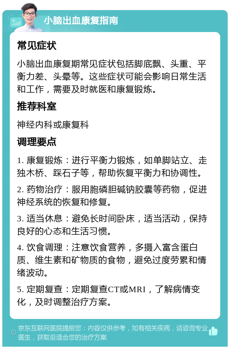 小脑出血康复指南 常见症状 小脑出血康复期常见症状包括脚底飘、头重、平衡力差、头晕等。这些症状可能会影响日常生活和工作，需要及时就医和康复锻炼。 推荐科室 神经内科或康复科 调理要点 1. 康复锻炼：进行平衡力锻炼，如单脚站立、走独木桥、踩石子等，帮助恢复平衡力和协调性。 2. 药物治疗：服用胞磷胆碱钠胶囊等药物，促进神经系统的恢复和修复。 3. 适当休息：避免长时间卧床，适当活动，保持良好的心态和生活习惯。 4. 饮食调理：注意饮食营养，多摄入富含蛋白质、维生素和矿物质的食物，避免过度劳累和情绪波动。 5. 定期复查：定期复查CT或MRI，了解病情变化，及时调整治疗方案。