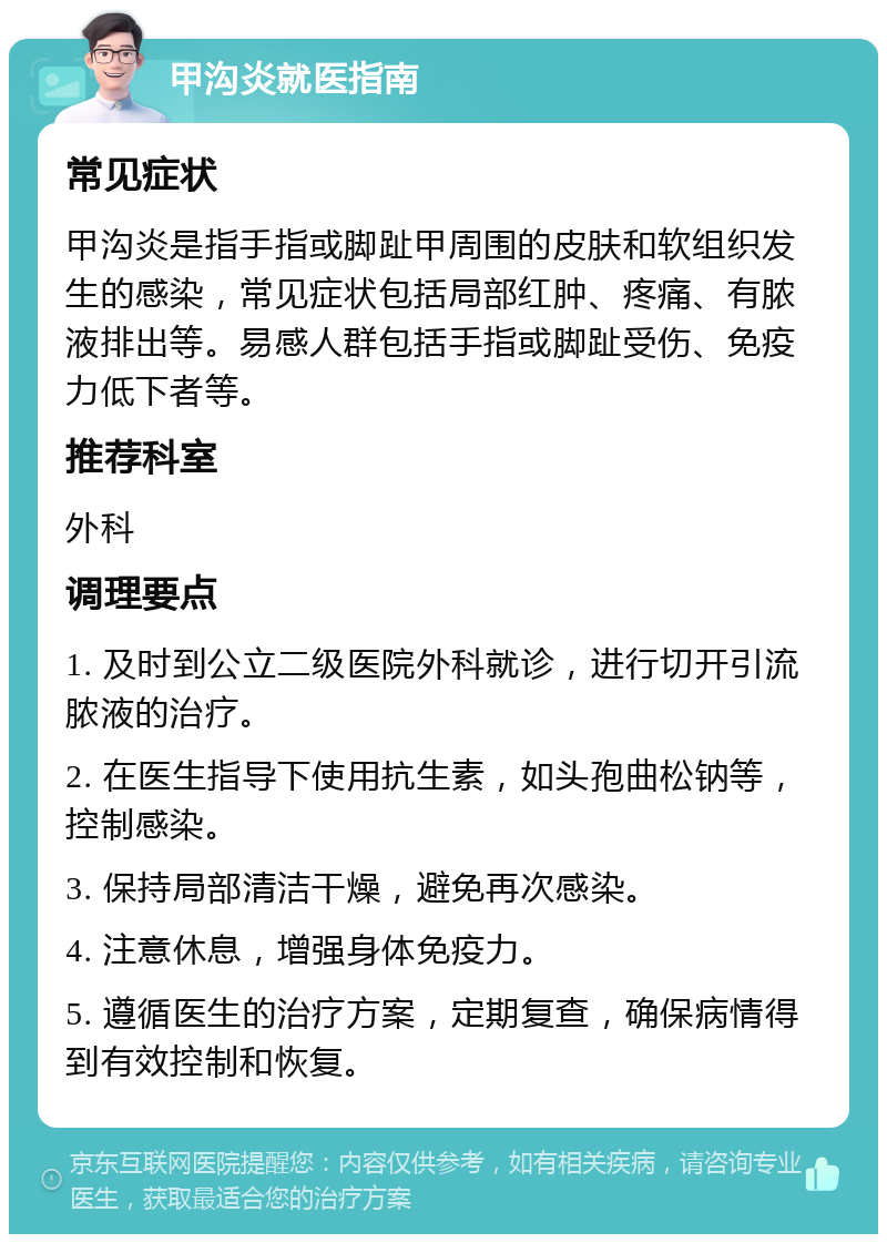 甲沟炎就医指南 常见症状 甲沟炎是指手指或脚趾甲周围的皮肤和软组织发生的感染，常见症状包括局部红肿、疼痛、有脓液排出等。易感人群包括手指或脚趾受伤、免疫力低下者等。 推荐科室 外科 调理要点 1. 及时到公立二级医院外科就诊，进行切开引流脓液的治疗。 2. 在医生指导下使用抗生素，如头孢曲松钠等，控制感染。 3. 保持局部清洁干燥，避免再次感染。 4. 注意休息，增强身体免疫力。 5. 遵循医生的治疗方案，定期复查，确保病情得到有效控制和恢复。