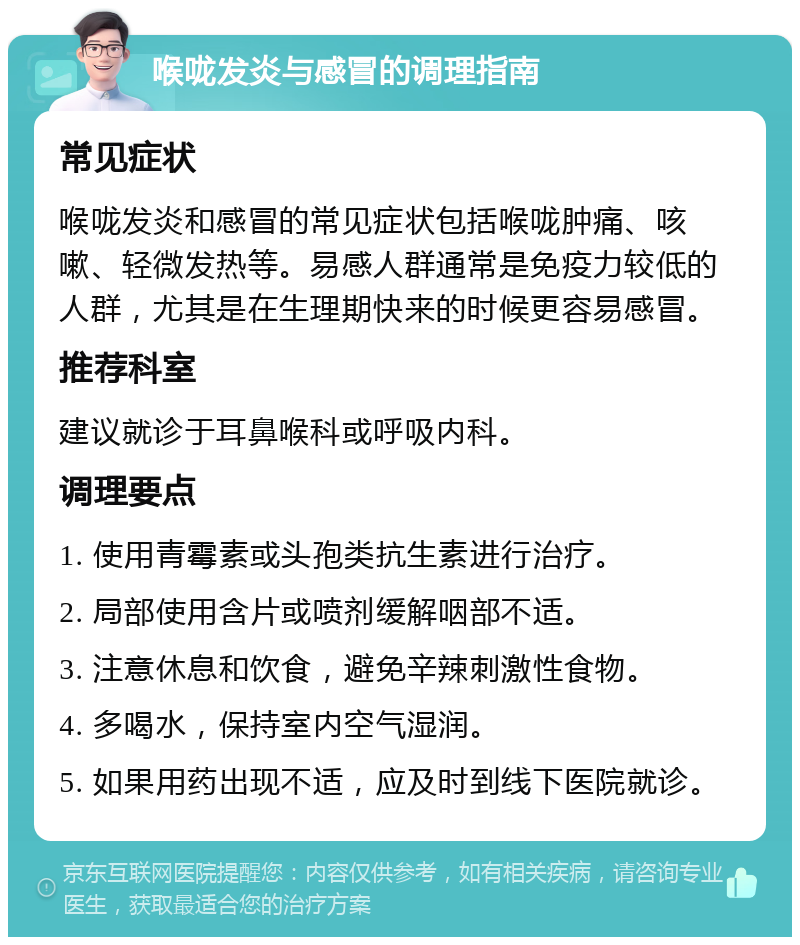 喉咙发炎与感冒的调理指南 常见症状 喉咙发炎和感冒的常见症状包括喉咙肿痛、咳嗽、轻微发热等。易感人群通常是免疫力较低的人群，尤其是在生理期快来的时候更容易感冒。 推荐科室 建议就诊于耳鼻喉科或呼吸内科。 调理要点 1. 使用青霉素或头孢类抗生素进行治疗。 2. 局部使用含片或喷剂缓解咽部不适。 3. 注意休息和饮食，避免辛辣刺激性食物。 4. 多喝水，保持室内空气湿润。 5. 如果用药出现不适，应及时到线下医院就诊。