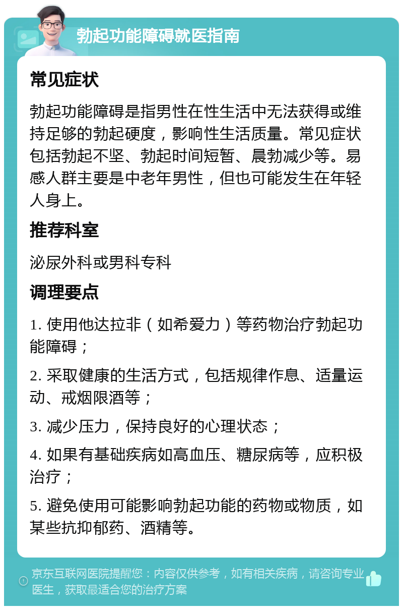 勃起功能障碍就医指南 常见症状 勃起功能障碍是指男性在性生活中无法获得或维持足够的勃起硬度，影响性生活质量。常见症状包括勃起不坚、勃起时间短暂、晨勃减少等。易感人群主要是中老年男性，但也可能发生在年轻人身上。 推荐科室 泌尿外科或男科专科 调理要点 1. 使用他达拉非（如希爱力）等药物治疗勃起功能障碍； 2. 采取健康的生活方式，包括规律作息、适量运动、戒烟限酒等； 3. 减少压力，保持良好的心理状态； 4. 如果有基础疾病如高血压、糖尿病等，应积极治疗； 5. 避免使用可能影响勃起功能的药物或物质，如某些抗抑郁药、酒精等。