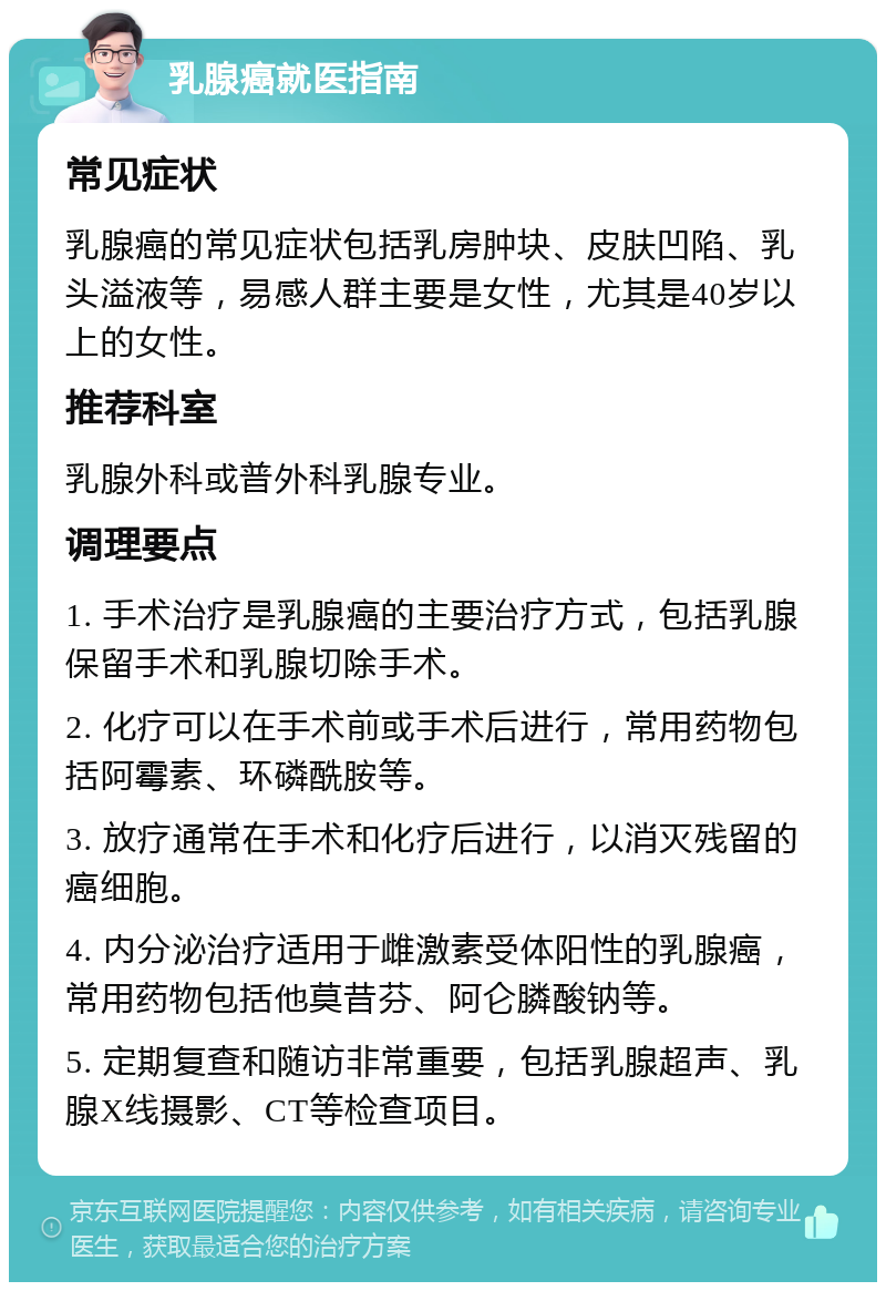 乳腺癌就医指南 常见症状 乳腺癌的常见症状包括乳房肿块、皮肤凹陷、乳头溢液等，易感人群主要是女性，尤其是40岁以上的女性。 推荐科室 乳腺外科或普外科乳腺专业。 调理要点 1. 手术治疗是乳腺癌的主要治疗方式，包括乳腺保留手术和乳腺切除手术。 2. 化疗可以在手术前或手术后进行，常用药物包括阿霉素、环磷酰胺等。 3. 放疗通常在手术和化疗后进行，以消灭残留的癌细胞。 4. 内分泌治疗适用于雌激素受体阳性的乳腺癌，常用药物包括他莫昔芬、阿仑膦酸钠等。 5. 定期复查和随访非常重要，包括乳腺超声、乳腺X线摄影、CT等检查项目。